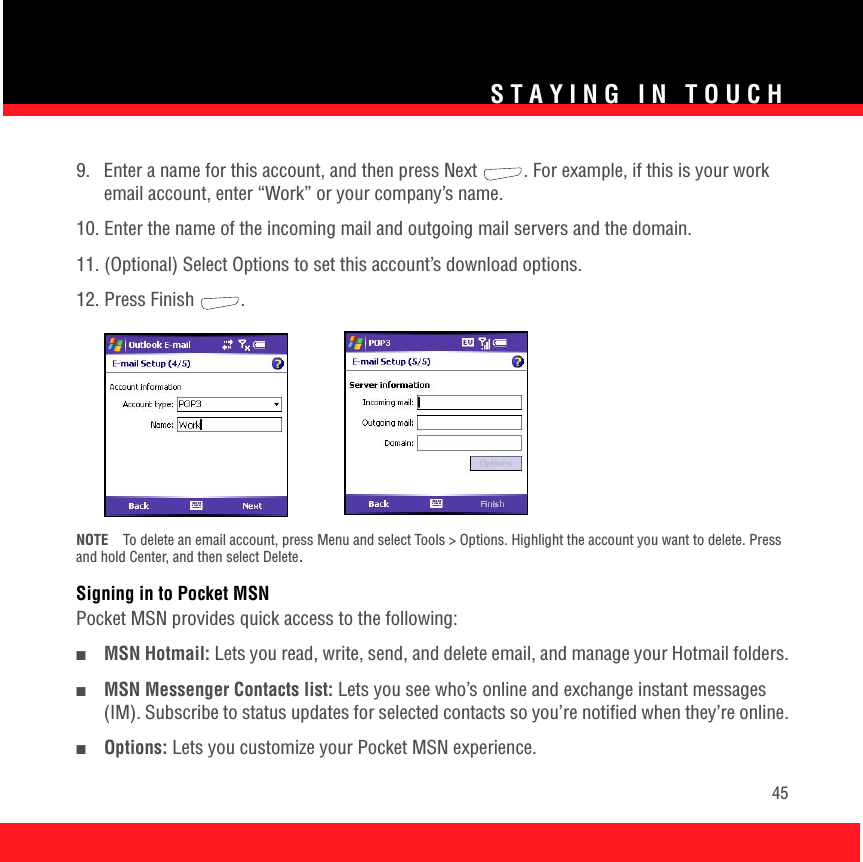 STAYING IN TOUCH459.  Enter a name for this account, and then press Next  . For example, if this is your work email account, enter “Work” or your company’s name.10. Enter the name of the incoming mail and outgoing mail servers and the domain.11. (Optional) Select Options to set this account’s download options.12. Press Finish  .NOTE To delete an email account, press Menu and select Tools &gt; Options. Highlight the account you want to delete. Press and hold Center, and then select Delete.Signing in to Pocket MSNPocket MSN provides quick access to the following:■MSN Hotmail: Lets you read, write, send, and delete email, and manage your Hotmail folders.■MSN Messenger Contacts list: Lets you see who’s online and exchange instant messages (IM). Subscribe to status updates for selected contacts so you’re notified when they’re online.■Options: Lets you customize your Pocket MSN experience.