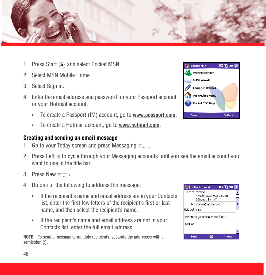 461.  Press Start   and select Pocket MSN.2.  Select MSN Mobile Home.3.  Select Sign in.4.  Enter the email address and password for your Passport account or your Hotmail account. ■To create a Passport (IM) account, go to www.passport.com.■To create a Hotmail account, go to www.hotmail.com.Creating and sending an email message1.  Go to your Today screen and press Messaging  .2.  Press Left   to cycle through your Messaging accounts until you see the email account you want to use in the title bar.3. Press New  .4.  Do one of the following to address the message:■If the recipient’s name and email address are in your Contacts list, enter the first few letters of the recipient’s first or last name, and then select the recipient’s name.■If the recipient’s name and email address are not in your Contacts list, enter the full email address. NOTE To send a message to multiple recipients, separate the addresses with a semicolon (;).