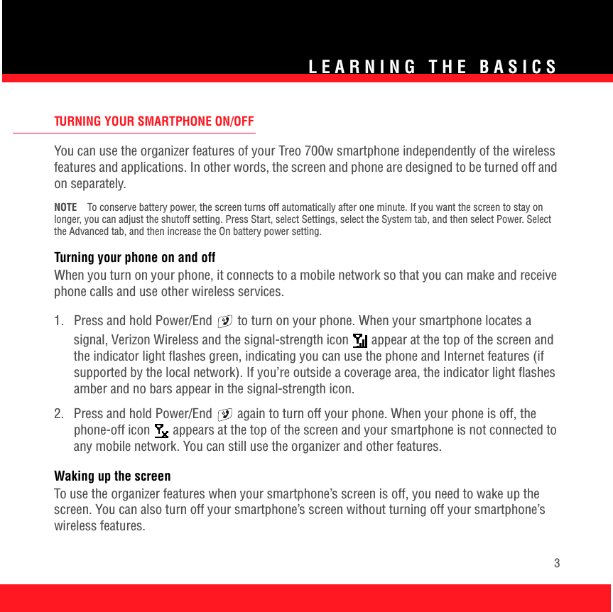 LEARNING THE BASICS3TURNING YOUR SMARTPHONE ON/OFFYou can use the organizer features of your Treo 700w smartphone independently of the wireless features and applications. In other words, the screen and phone are designed to be turned off and on separately.NOTE To conserve battery power, the screen turns off automatically after one minute. If you want the screen to stay on longer, you can adjust the shutoff setting. Press Start, select Settings, select the System tab, and then select Power. Select the Advanced tab, and then increase the On battery power setting.Turning your phone on and offWhen you turn on your phone, it connects to a mobile network so that you can make and receive phone calls and use other wireless services. 1.  Press and hold Power/End   to turn on your phone. When your smartphone locates a signal, Verizon Wireless and the signal-strength icon   appear at the top of the screen and the indicator light flashes green, indicating you can use the phone and Internet features (if supported by the local network). If you’re outside a coverage area, the indicator light flashes amber and no bars appear in the signal-strength icon.2.  Press and hold Power/End   again to turn off your phone. When your phone is off, the phone-off icon   appears at the top of the screen and your smartphone is not connected to any mobile network. You can still use the organizer and other features.Waking up the screenTo use the organizer features when your smartphone’s screen is off, you need to wake up the screen. You can also turn off your smartphone’s screen without turning off your smartphone’s wireless features.