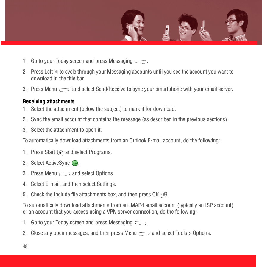 481.  Go to your Today screen and press Messaging  .2.  Press Left   to cycle through your Messaging accounts until you see the account you want to download in the title bar.3.  Press Menu   and select Send/Receive to sync your smartphone with your email server.Receiving attachments1.  Select the attachment (below the subject) to mark it for download.2.  Sync the email account that contains the message (as described in the previous sections).3. Select the attachment to open it.To automatically download attachments from an Outlook E-mail account, do the following: 1.  Press Start   and select Programs.2. Select ActiveSync  .3. Press Menu   and select Options. 4. Select E-mail, and then select Settings.5.  Check the Include file attachments box, and then press OK  .To automatically download attachments from an IMAP4 email account (typically an ISP account) or an account that you access using a VPN server connection, do the following: 1.  Go to your Today screen and press Messaging  . 2.  Close any open messages, and then press Menu   and select Tools &gt; Options.