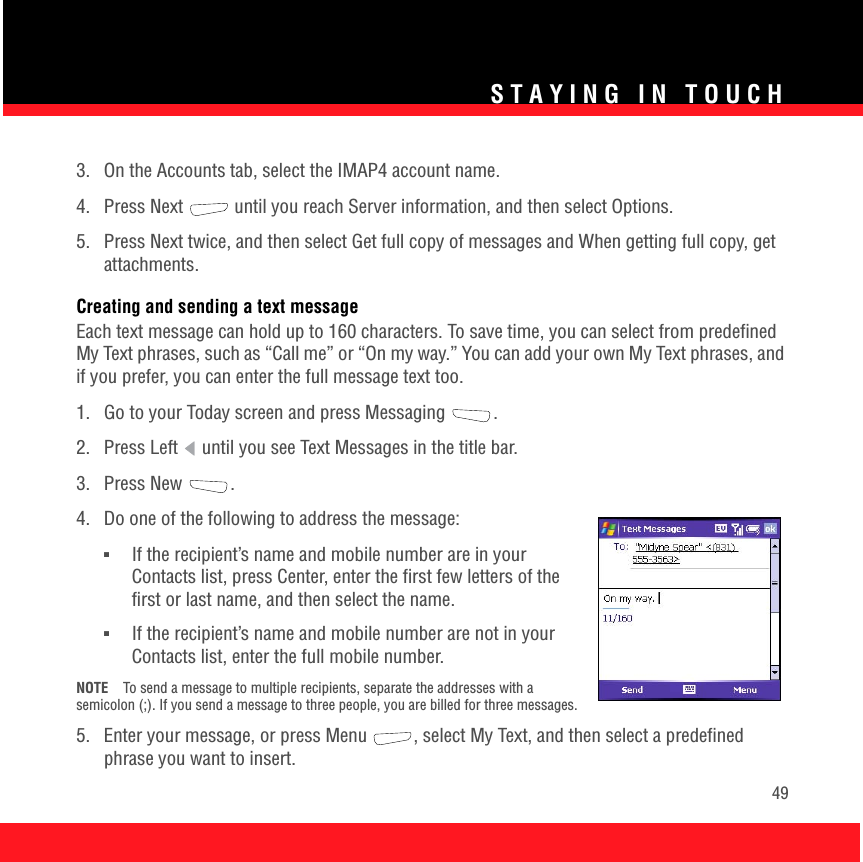 STAYING IN TOUCH493.  On the Accounts tab, select the IMAP4 account name. 4.  Press Next   until you reach Server information, and then select Options. 5.  Press Next twice, and then select Get full copy of messages and When getting full copy, get attachments. Creating and sending a text messageEach text message can hold up to 160 characters. To save time, you can select from predefined My Text phrases, such as “Call me” or “On my way.” You can add your own My Text phrases, and if you prefer, you can enter the full message text too.1.  Go to your Today screen and press Messaging  .2.  Press Left   until you see Text Messages in the title bar.3. Press New  .4.  Do one of the following to address the message:■If the recipient’s name and mobile number are in your Contacts list, press Center, enter the first few letters of the first or last name, and then select the name.■If the recipient’s name and mobile number are not in your Contacts list, enter the full mobile number. NOTE To send a message to multiple recipients, separate the addresses with a semicolon (;). If you send a message to three people, you are billed for three messages.5.  Enter your message, or press Menu , select My Text, and then select a predefined phrase you want to insert. 