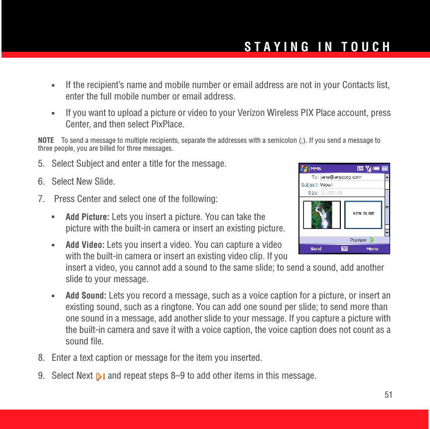 STAYING IN TOUCH51■If the recipient’s name and mobile number or email address are not in your Contacts list, enter the full mobile number or email address. ■If you want to upload a picture or video to your Verizon Wireless PIX Place account, press Center, and then select PixPlace.NOTE To send a message to multiple recipients, separate the addresses with a semicolon (;). If you send a message to three people, you are billed for three messages.5.  Select Subject and enter a title for the message.6. Select New Slide.7.   Press Center and select one of the following:■Add Picture: Lets you insert a picture. You can take the picture with the built-in camera or insert an existing picture.■Add Video: Lets you insert a video. You can capture a video with the built-in camera or insert an existing video clip. If you insert a video, you cannot add a sound to the same slide; to send a sound, add another slide to your message.■Add Sound: Lets you record a message, such as a voice caption for a picture, or insert an existing sound, such as a ringtone. You can add one sound per slide; to send more than one sound in a message, add another slide to your message. If you capture a picture with the built-in camera and save it with a voice caption, the voice caption does not count as a sound file. 8.  Enter a text caption or message for the item you inserted.9.  Select Next   and repeat steps 8–9 to add other items in this message.