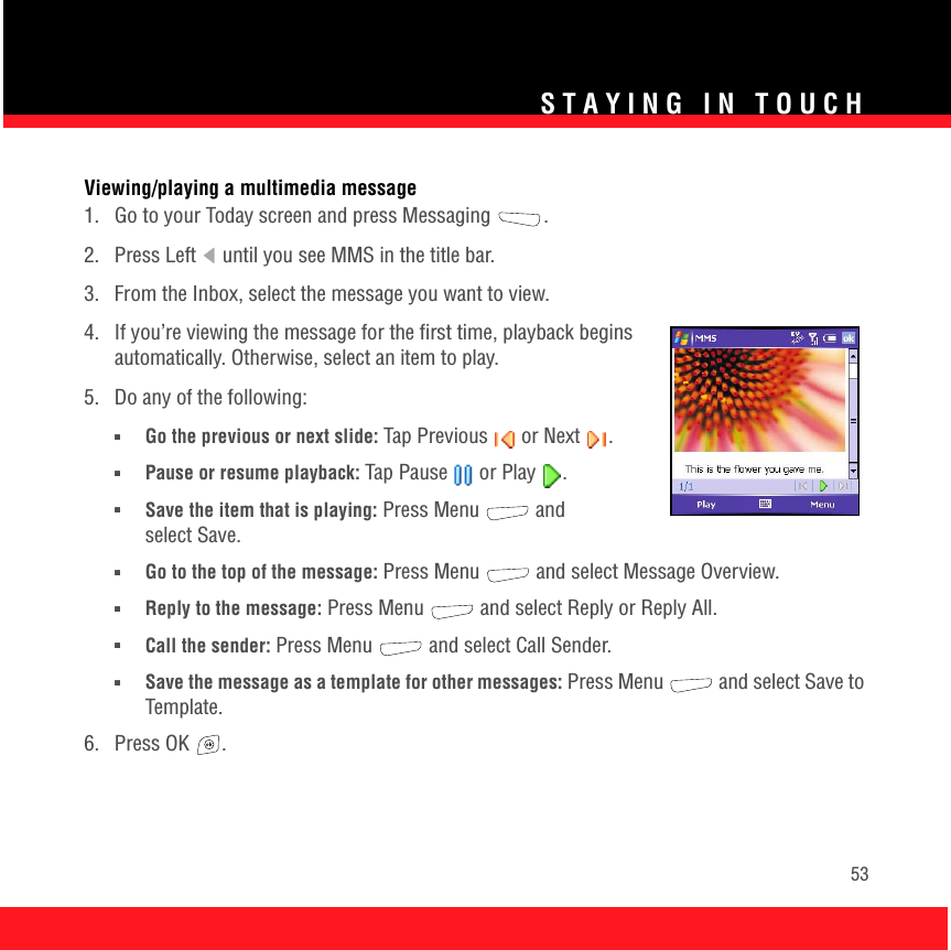 STAYING IN TOUCH53Viewing/playing a multimedia message1.  Go to your Today screen and press Messaging  .2.  Press Left   until you see MMS in the title bar.3.  From the Inbox, select the message you want to view. 4.  If you’re viewing the message for the first time, playback begins automatically. Otherwise, select an item to play.5.  Do any of the following:■Go the previous or next slide: Tap Previous   or Next  .■Pause or resume playback: Tap Pause   or Play  . ■Save the item that is playing: Press Menu   and select Save.■Go to the top of the message: Press Menu   and select Message Overview.■Reply to the message: Press Menu   and select Reply or Reply All.■Call the sender: Press Menu   and select Call Sender.■Save the message as a template for other messages: Press Menu   and select Save to Template.6. Press OK  .