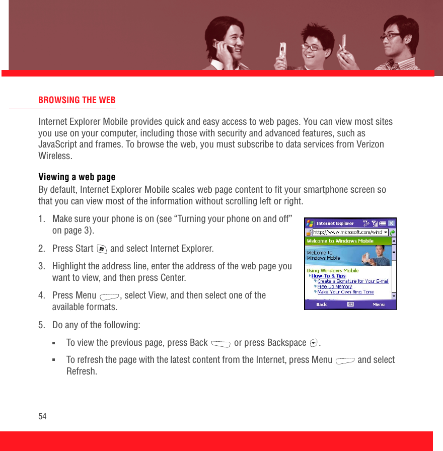 54BROWSING THE WEBInternet Explorer Mobile provides quick and easy access to web pages. You can view most sites you use on your computer, including those with security and advanced features, such as JavaScript and frames. To browse the web, you must subscribe to data services from Verizon Wireless. Viewing a web pageBy default, Internet Explorer Mobile scales web page content to fit your smartphone screen so that you can view most of the information without scrolling left or right.1.  Make sure your phone is on (see “Turning your phone on and off” on page 3).2.  Press Start   and select Internet Explorer.3.  Highlight the address line, enter the address of the web page you want to view, and then press Center. 4.  Press Menu  , select View, and then select one of the available formats.5.  Do any of the following:■To view the previous page, press Back   or press Backspace  .■To refresh the page with the latest content from the Internet, press Menu   and select Refresh.