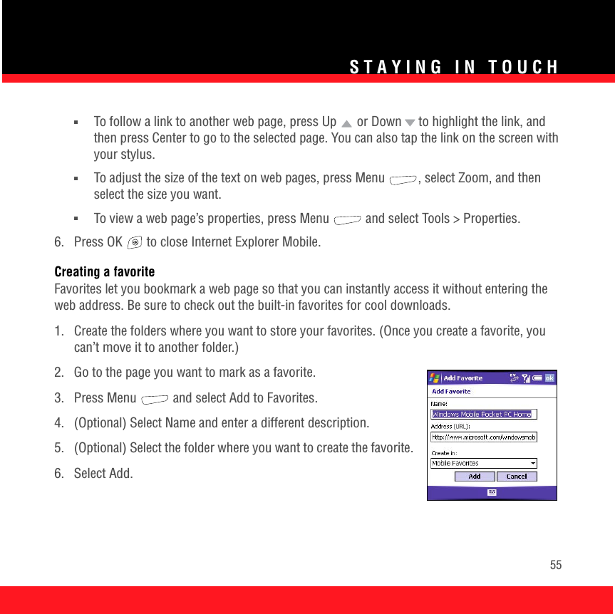 STAYING IN TOUCH55■To follow a link to another web page, press Up   or Down   to highlight the link, and then press Center to go to the selected page. You can also tap the link on the screen with your stylus.■To adjust the size of the text on web pages, press Menu  , select Zoom, and then select the size you want.■To view a web page’s properties, press Menu   and select Tools &gt; Properties.6.  Press OK   to close Internet Explorer Mobile.Creating a favoriteFavorites let you bookmark a web page so that you can instantly access it without entering the web address. Be sure to check out the built-in favorites for cool downloads.1.  Create the folders where you want to store your favorites. (Once you create a favorite, you can’t move it to another folder.)2.  Go to the page you want to mark as a favorite. 3.  Press Menu   and select Add to Favorites.4.  (Optional) Select Name and enter a different description.5.  (Optional) Select the folder where you want to create the favorite.6. Select Add.