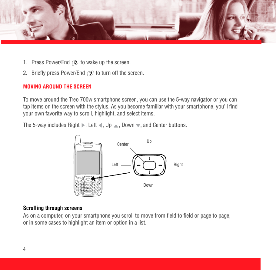 41.  Press Power/End   to wake up the screen.2.  Briefly press Power/End   to turn off the screen.MOVING AROUND THE SCREENTo move around the Treo 700w smartphone screen, you can use the 5-way navigator or you can tap items on the screen with the stylus. As you become familiar with your smartphone, you’ll find your own favorite way to scroll, highlight, and select items.The 5-way includes Right  , Left  , Up  , Down , and Center buttons.Scrolling through screensAs on a computer, on your smartphone you scroll to move from field to field or page to page, or in some cases to highlight an item or option in a list. UpRightLeftDownCenter
