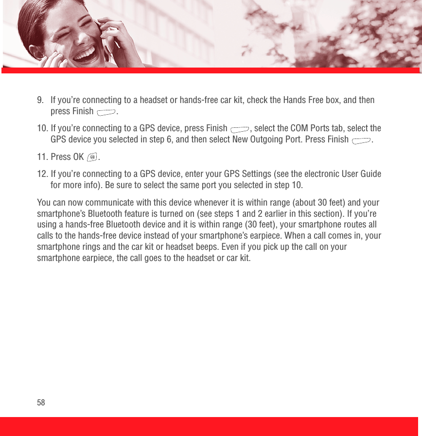 589.  If you’re connecting to a headset or hands-free car kit, check the Hands Free box, and then press Finish  . 10. If you’re connecting to a GPS device, press Finish  , select the COM Ports tab, select the GPS device you selected in step 6, and then select New Outgoing Port. Press Finish  .11. Press OK  .12. If you’re connecting to a GPS device, enter your GPS Settings (see the electronic User Guide for more info). Be sure to select the same port you selected in step 10. You can now communicate with this device whenever it is within range (about 30 feet) and your smartphone’s Bluetooth feature is turned on (see steps 1 and 2 earlier in this section). If you’re using a hands-free Bluetooth device and it is within range (30 feet), your smartphone routes all calls to the hands-free device instead of your smartphone’s earpiece. When a call comes in, your smartphone rings and the car kit or headset beeps. Even if you pick up the call on your smartphone earpiece, the call goes to the headset or car kit.