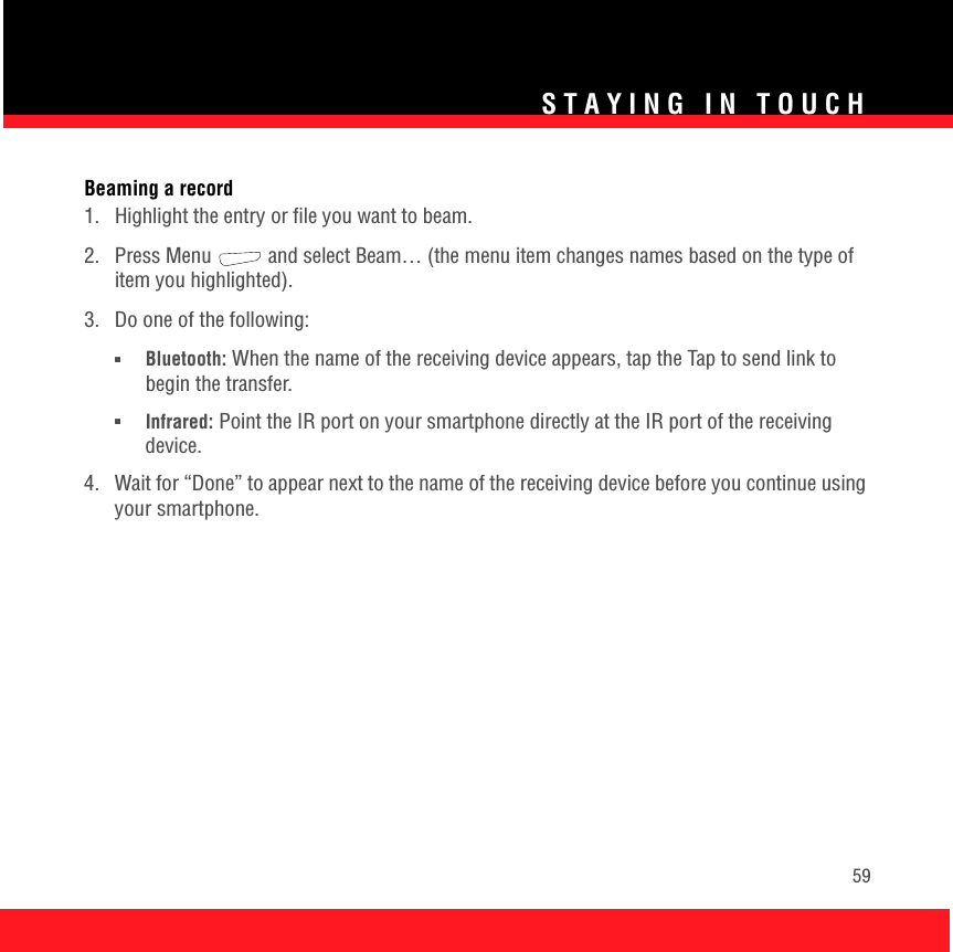 STAYING IN TOUCH59Beaming a record1.  Highlight the entry or file you want to beam.2.  Press Menu   and select Beam… (the menu item changes names based on the type of item you highlighted).3.  Do one of the following:■Bluetooth: When the name of the receiving device appears, tap the Tap to send link to begin the transfer.■Infrared: Point the IR port on your smartphone directly at the IR port of the receiving device.4.  Wait for “Done” to appear next to the name of the receiving device before you continue using your smartphone.