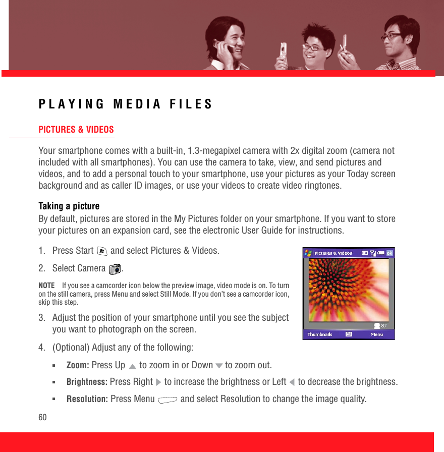60PLAYING MEDIA FILESPICTURES &amp; VIDEOSYour smartphone comes with a built-in, 1.3-megapixel camera with 2x digital zoom (camera not included with all smartphones). You can use the camera to take, view, and send pictures and videos, and to add a personal touch to your smartphone, use your pictures as your Today screen background and as caller ID images, or use your videos to create video ringtones.Taking a pictureBy default, pictures are stored in the My Pictures folder on your smartphone. If you want to store your pictures on an expansion card, see the electronic User Guide for instructions.1.  Press Start   and select Pictures &amp; Videos. 2. Select Camera  .NOTE If you see a camcorder icon below the preview image, video mode is on. To turn on the still camera, press Menu and select Still Mode. If you don’t see a camcorder icon, skip this step.3.  Adjust the position of your smartphone until you see the subject you want to photograph on the screen.4.  (Optional) Adjust any of the following:■Zoom: Press Up   to zoom in or Down  to zoom out.■Brightness: Press Right   to increase the brightness or Left   to decrease the brightness.■Resolution: Press Menu   and select Resolution to change the image quality.