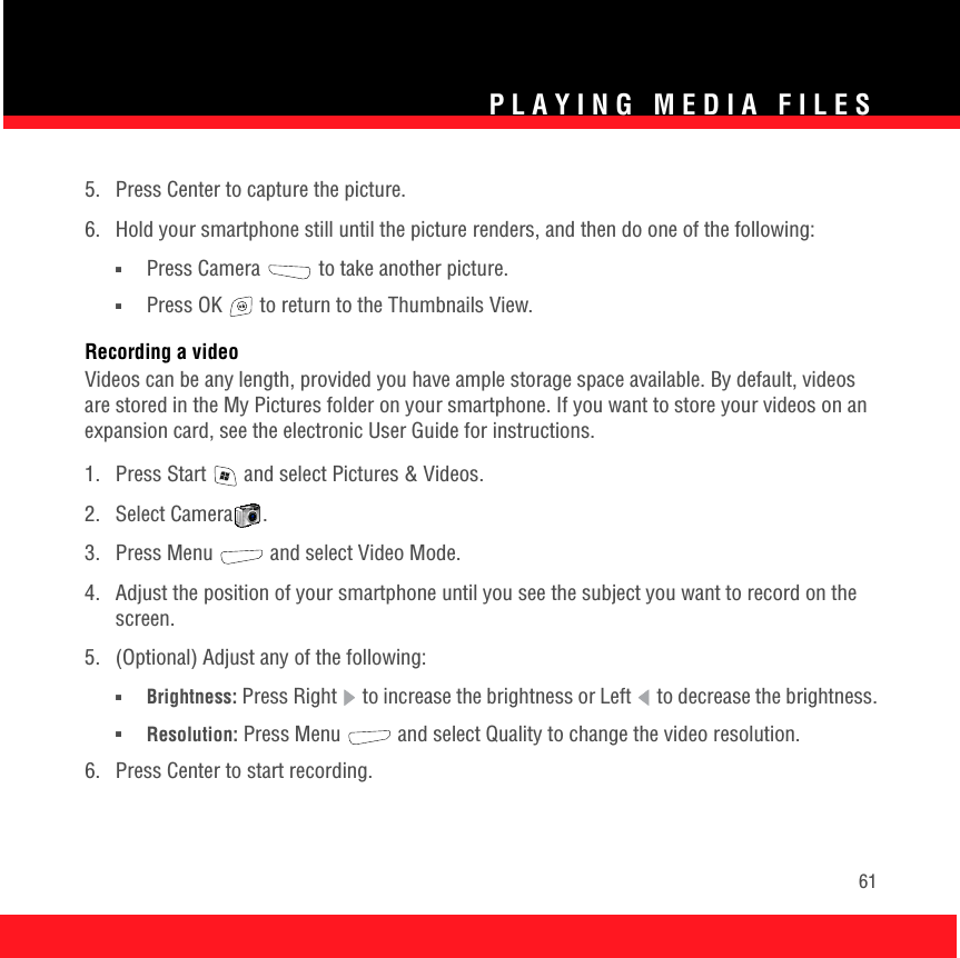 PLAYING MEDIA FILES615.  Press Center to capture the picture.6.  Hold your smartphone still until the picture renders, and then do one of the following:■Press Camera  to take another picture.■Press OK   to return to the Thumbnails View. Recording a videoVideos can be any length, provided you have ample storage space available. By default, videos are stored in the My Pictures folder on your smartphone. If you want to store your videos on an expansion card, see the electronic User Guide for instructions. 1.  Press Start   and select Pictures &amp; Videos.2. Select Camera .3. Press Menu   and select Video Mode.4.  Adjust the position of your smartphone until you see the subject you want to record on the screen.5.  (Optional) Adjust any of the following:■Brightness: Press Right   to increase the brightness or Left   to decrease the brightness.■Resolution: Press Menu   and select Quality to change the video resolution.6.  Press Center to start recording.