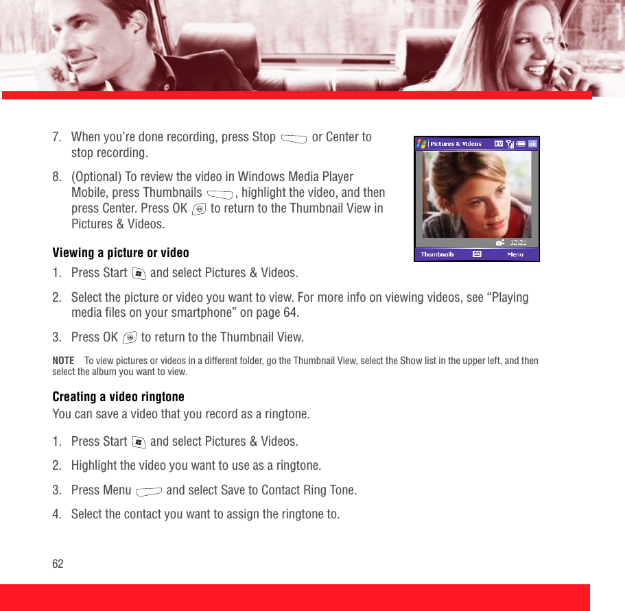 627.  When you’re done recording, press Stop  or Center to stop recording.8.  (Optional) To review the video in Windows Media Player Mobile, press Thumbnails  , highlight the video, and then press Center. Press OK   to return to the Thumbnail View in Pictures &amp; Videos. Viewing a picture or video1.  Press Start   and select Pictures &amp; Videos.2.  Select the picture or video you want to view. For more info on viewing videos, see “Playing media files on your smartphone” on page 64.3.  Press OK   to return to the Thumbnail View.NOTE To view pictures or videos in a different folder, go the Thumbnail View, select the Show list in the upper left, and then select the album you want to view. Creating a video ringtoneYou can save a video that you record as a ringtone.1.  Press Start   and select Pictures &amp; Videos.2.  Highlight the video you want to use as a ringtone. 3. Press Menu   and select Save to Contact Ring Tone.4.  Select the contact you want to assign the ringtone to.