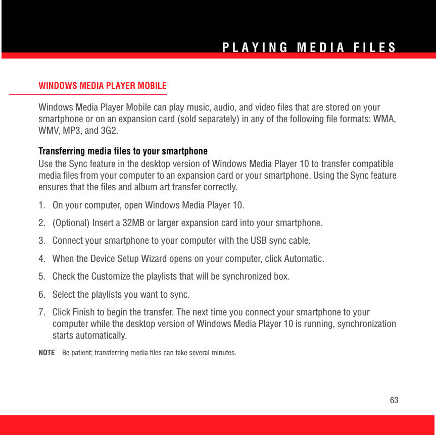 PLAYING MEDIA FILES63WINDOWS MEDIA PLAYER MOBILEWindows Media Player Mobile can play music, audio, and video files that are stored on your smartphone or on an expansion card (sold separately) in any of the following file formats: WMA, WMV, MP3, and 3G2.Transferring media files to your smartphoneUse the Sync feature in the desktop version of Windows Media Player 10 to transfer compatible media files from your computer to an expansion card or your smartphone. Using the Sync feature ensures that the files and album art transfer correctly.1.  On your computer, open Windows Media Player 10.2.  (Optional) Insert a 32MB or larger expansion card into your smartphone.3.  Connect your smartphone to your computer with the USB sync cable. 4.  When the Device Setup Wizard opens on your computer, click Automatic. 5.  Check the Customize the playlists that will be synchronized box.6. Select the playlists you want to sync.7.  Click Finish to begin the transfer. The next time you connect your smartphone to your computer while the desktop version of Windows Media Player 10 is running, synchronization starts automatically.NOTE Be patient; transferring media files can take several minutes. 