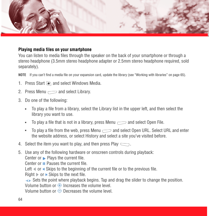 64Playing media files on your smartphoneYou can listen to media files through the speaker on the back of your smartphone or through a stereo headphone (3.5mm stereo headphone adapter or 2.5mm stereo headphone required, sold separately).NOTE If you can’t find a media file on your expansion card, update the library (see “Working with libraries” on page 65).1.  Press Start   and select Windows Media.2. Press Menu   and select Library.3.  Do one of the following:■To play a file from a library, select the Library list in the upper left, and then select the library you want to use. ■To play a file that is not in a library, press Menu   and select Open File. ■To play a file from the web, press Menu   and select Open URL. Select URL and enter the website address, or select History and select a site you’ve visited before.4.  Select the item you want to play, and then press Play  .5.  Use any of the following hardware or onscreen controls during playback:Center or   Plays the current file.Center or   Pauses the current file.Left  or   Skips to the beginning of the current file or to the previous file.Right   or   Skips to the next file. Sets the point where playback begins. Tap and drag the slider to change the position.Volume button or   Increases the volume level.Volume button or   Decreases the volume level.