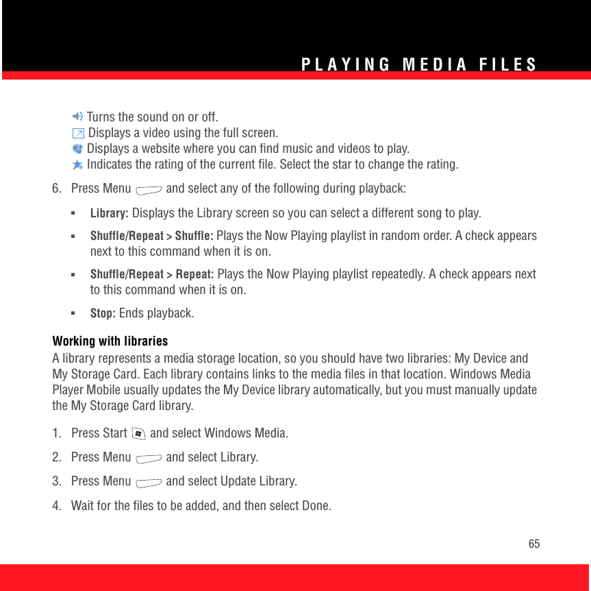 PLAYING MEDIA FILES65 Turns the sound on or off. Displays a video using the full screen. Displays a website where you can find music and videos to play. Indicates the rating of the current file. Select the star to change the rating.6.  Press Menu   and select any of the following during playback:■Library: Displays the Library screen so you can select a different song to play.■Shuffle/Repeat &gt; Shuffle: Plays the Now Playing playlist in random order. A check appears next to this command when it is on.■Shuffle/Repeat &gt; Repeat: Plays the Now Playing playlist repeatedly. A check appears next to this command when it is on.■Stop: Ends playback.Working with librariesA library represents a media storage location, so you should have two libraries: My Device and My Storage Card. Each library contains links to the media files in that location. Windows Media Player Mobile usually updates the My Device library automatically, but you must manually update the My Storage Card library. 1.  Press Start   and select Windows Media.2. Press Menu   and select Library.3.  Press Menu   and select Update Library.4.  Wait for the files to be added, and then select Done.