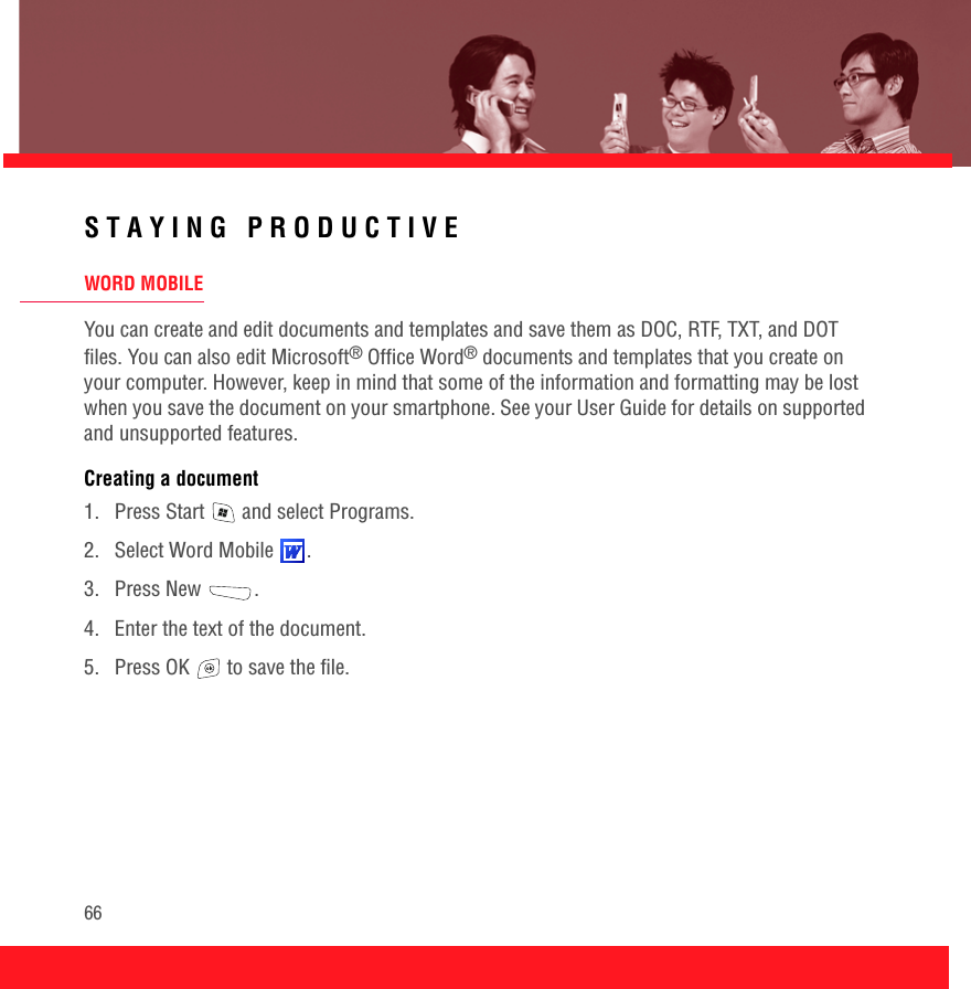 66STAYING PRODUCTIVEWORD MOBILEYou can create and edit documents and templates and save them as DOC, RTF, TXT, and DOT files. You can also edit Microsoft® Office Word® documents and templates that you create on your computer. However, keep in mind that some of the information and formatting may be lost when you save the document on your smartphone. See your User Guide for details on supported and unsupported features.Creating a document1.  Press Start   and select Programs.2. Select Word Mobile  .3. Press New  .4.  Enter the text of the document.5.  Press OK   to save the file.