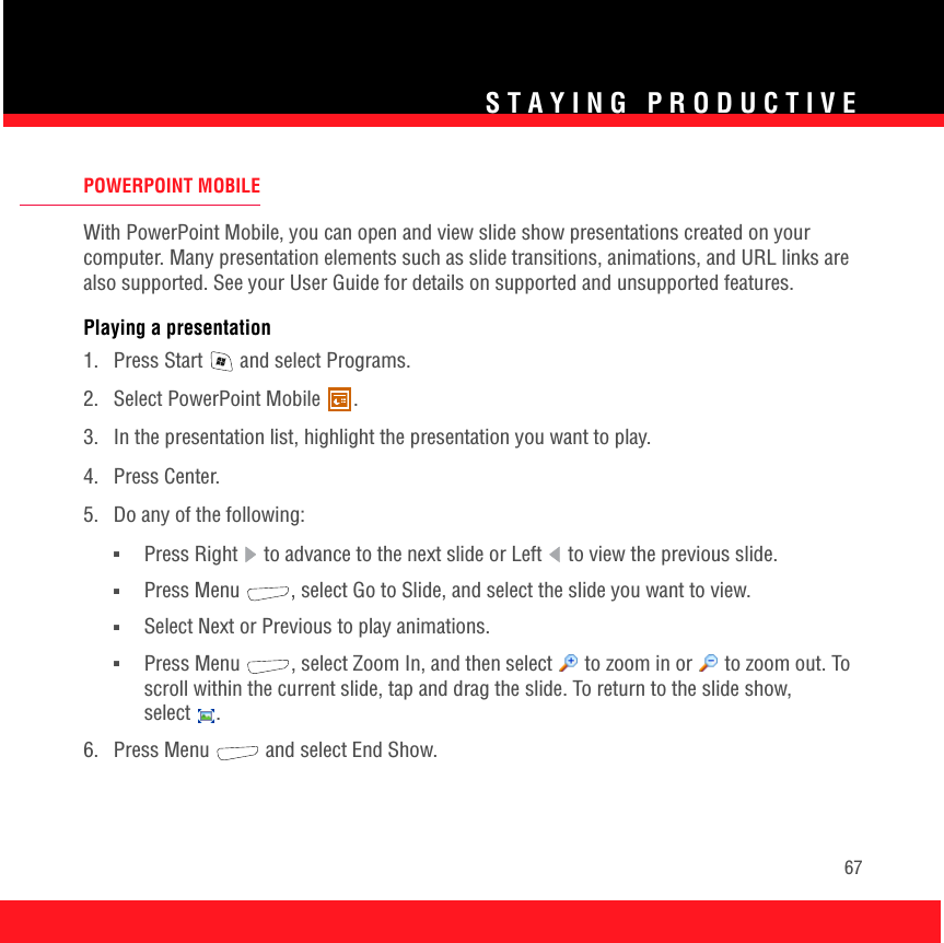 STAYING PRODUCTIVE67POWERPOINT MOBILEWith PowerPoint Mobile, you can open and view slide show presentations created on your computer. Many presentation elements such as slide transitions, animations, and URL links are also supported. See your User Guide for details on supported and unsupported features. Playing a presentation1.  Press Start   and select Programs.2.  Select PowerPoint Mobile  .3.  In the presentation list, highlight the presentation you want to play.4. Press Center.5.  Do any of the following:■Press Right   to advance to the next slide or Left   to view the previous slide. ■Press Menu  , select Go to Slide, and select the slide you want to view.■Select Next or Previous to play animations.■Press Menu  , select Zoom In, and then select   to zoom in or   to zoom out. To scroll within the current slide, tap and drag the slide. To return to the slide show, select .6. Press Menu   and select End Show.