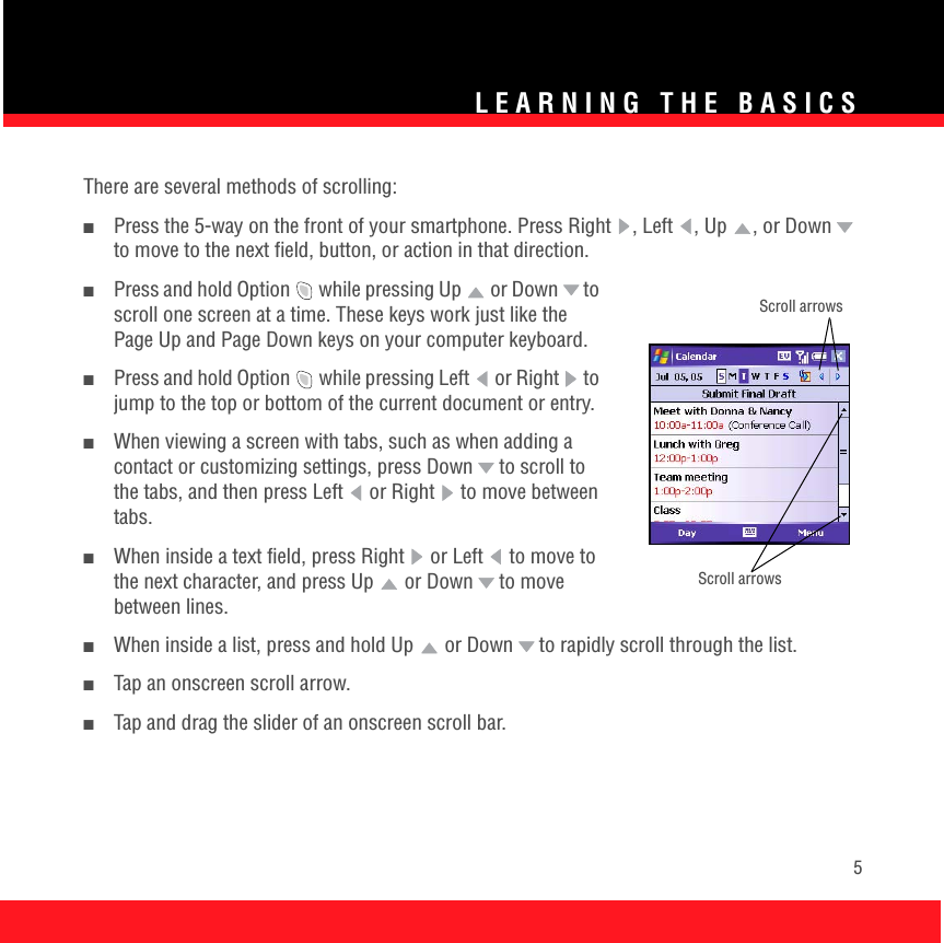 LEARNING THE BASICS5There are several methods of scrolling:■Press the 5-way on the front of your smartphone. Press Right  , Left , Up  , or Down  to move to the next field, button, or action in that direction.■Press and hold Option   while pressing Up   or Down  to scroll one screen at a time. These keys work just like the Page Up and Page Down keys on your computer keyboard.■Press and hold Option   while pressing Left  or Right   to jump to the top or bottom of the current document or entry.■When viewing a screen with tabs, such as when adding a contact or customizing settings, press Down  to scroll to the tabs, and then press Left  or Right   to move between tabs.■When inside a text field, press Right   or Left   to move to the next character, and press Up   or Down   to move between lines. ■When inside a list, press and hold Up   or Down  to rapidly scroll through the list.■Tap an onscreen scroll arrow.■Tap and drag the slider of an onscreen scroll bar.Scroll arrowsScroll arrows