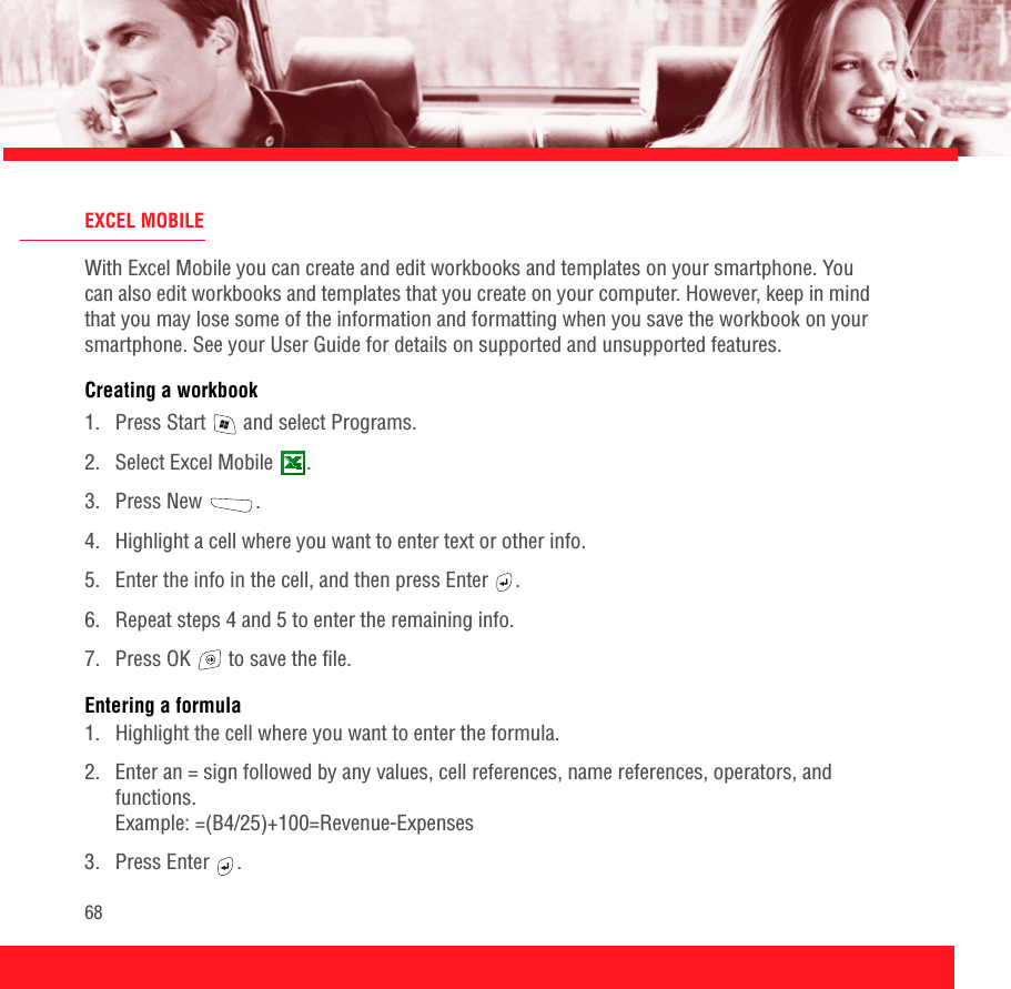 68EXCEL MOBILEWith Excel Mobile you can create and edit workbooks and templates on your smartphone. You can also edit workbooks and templates that you create on your computer. However, keep in mind that you may lose some of the information and formatting when you save the workbook on your smartphone. See your User Guide for details on supported and unsupported features.Creating a workbook1.  Press Start   and select Programs.2. Select Excel Mobile  .3. Press New  .4.  Highlight a cell where you want to enter text or other info. 5.  Enter the info in the cell, and then press Enter  .6.  Repeat steps 4 and 5 to enter the remaining info.7.  Press OK   to save the file.Entering a formula1.  Highlight the cell where you want to enter the formula.2.  Enter an = sign followed by any values, cell references, name references, operators, and functions. Example: =(B4/25)+100=Revenue-Expenses 3. Press Enter  . 