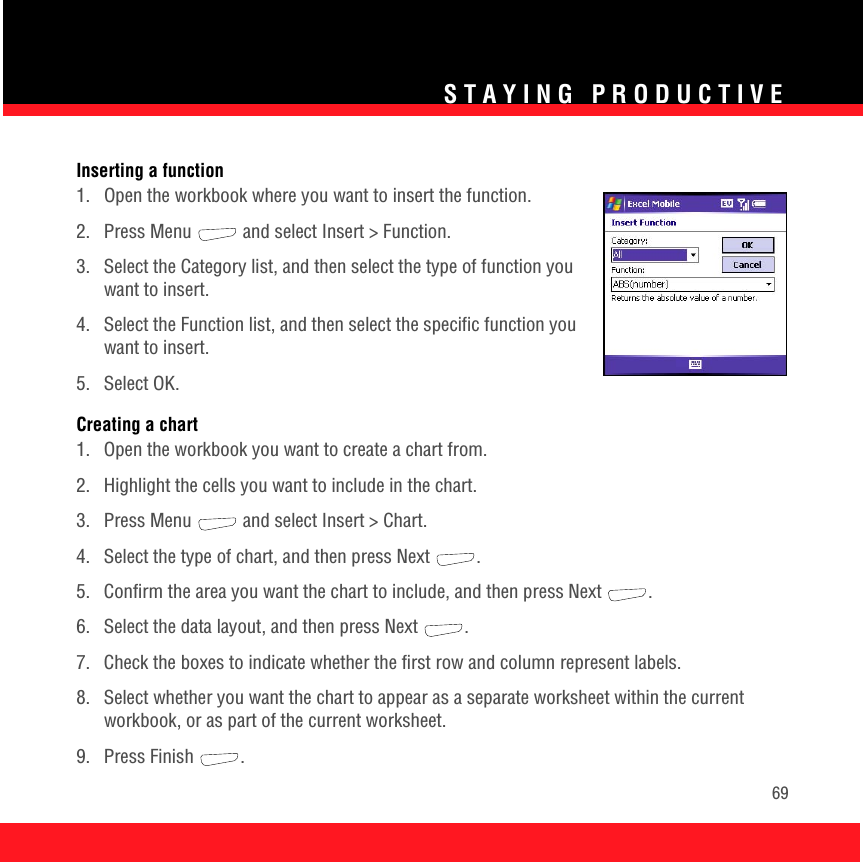 STAYING PRODUCTIVE69Inserting a function1.  Open the workbook where you want to insert the function.2.  Press Menu   and select Insert &gt; Function.3.  Select the Category list, and then select the type of function you want to insert.4.  Select the Function list, and then select the specific function you want to insert.5. Select OK.Creating a chart1.  Open the workbook you want to create a chart from.2.  Highlight the cells you want to include in the chart.3.  Press Menu   and select Insert &gt; Chart.4.  Select the type of chart, and then press Next  .5.  Confirm the area you want the chart to include, and then press Next .6.  Select the data layout, and then press Next  .7.  Check the boxes to indicate whether the first row and column represent labels.8.  Select whether you want the chart to appear as a separate worksheet within the current workbook, or as part of the current worksheet. 9. Press Finish  .