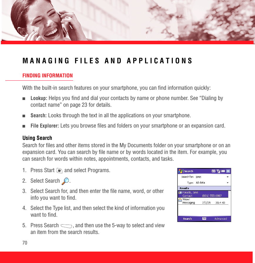 70MANAGING FILES AND APPLICATIONSFINDING INFORMATIONWith the built-in search features on your smartphone, you can find information quickly:■Lookup: Helps you find and dial your contacts by name or phone number. See “Dialing by contact name” on page 23 for details.■Search: Looks through the text in all the applications on your smartphone.■File Explorer: Lets you browse files and folders on your smartphone or an expansion card.Using SearchSearch for files and other items stored in the My Documents folder on your smartphone or on an expansion card. You can search by file name or by words located in the item. For example, you can search for words within notes, appointments, contacts, and tasks. 1.  Press Start   and select Programs.2. Select Search  .3.  Select Search for, and then enter the file name, word, or other info you want to find. 4.  Select the Type list, and then select the kind of information you want to find. 5.  Press Search  , and then use the 5-way to select and view an item from the search results.