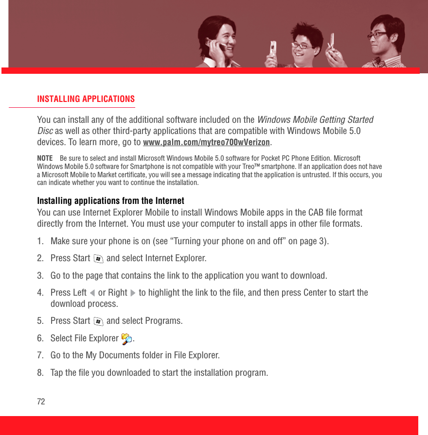 72INSTALLING APPLICATIONSYou can install any of the additional software included on the Windows Mobile Getting Started Disc as well as other third-party applications that are compatible with Windows Mobile 5.0 devices. To learn more, go to www.palm.com/mytreo700wVerizon.NOTE Be sure to select and install Microsoft Windows Mobile 5.0 software for Pocket PC Phone Edition. Microsoft Windows Mobile 5.0 software for Smartphone is not compatible with your Treo™ smartphone. If an application does not have a Microsoft Mobile to Market certificate, you will see a message indicating that the application is untrusted. If this occurs, you can indicate whether you want to continue the installation. Installing applications from the InternetYou can use Internet Explorer Mobile to install Windows Mobile apps in the CAB file format directly from the Internet. You must use your computer to install apps in other file formats.1.  Make sure your phone is on (see “Turning your phone on and off” on page 3).2.  Press Start   and select Internet Explorer.3.  Go to the page that contains the link to the application you want to download.4.  Press Left   or Right   to highlight the link to the file, and then press Center to start the download process.5.  Press Start   and select Programs.6.  Select File Explorer  .7.  Go to the My Documents folder in File Explorer.8.  Tap the file you downloaded to start the installation program.