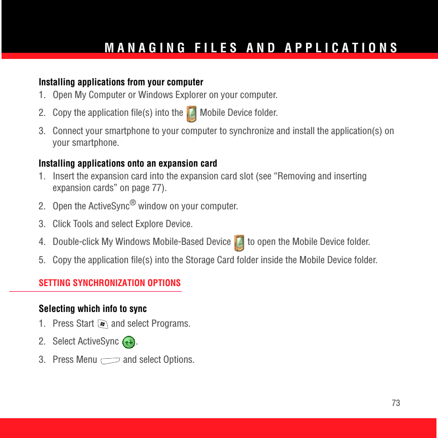 MANAGING FILES AND APPLICATIONS73Installing applications from your computer1.  Open My Computer or Windows Explorer on your computer. 2. Copy the application file(s) into the   Mobile Device folder.3.  Connect your smartphone to your computer to synchronize and install the application(s) on your smartphone.Installing applications onto an expansion card1.  Insert the expansion card into the expansion card slot (see “Removing and inserting expansion cards” on page 77).2. Open the ActiveSync® window on your computer. 3.  Click Tools and select Explore Device.4.  Double-click My Windows Mobile-Based Device   to open the Mobile Device folder.5.  Copy the application file(s) into the Storage Card folder inside the Mobile Device folder.SETTING SYNCHRONIZATION OPTIONSSelecting which info to sync1.  Press Start   and select Programs.2. Select ActiveSync  . 3. Press Menu   and select Options.