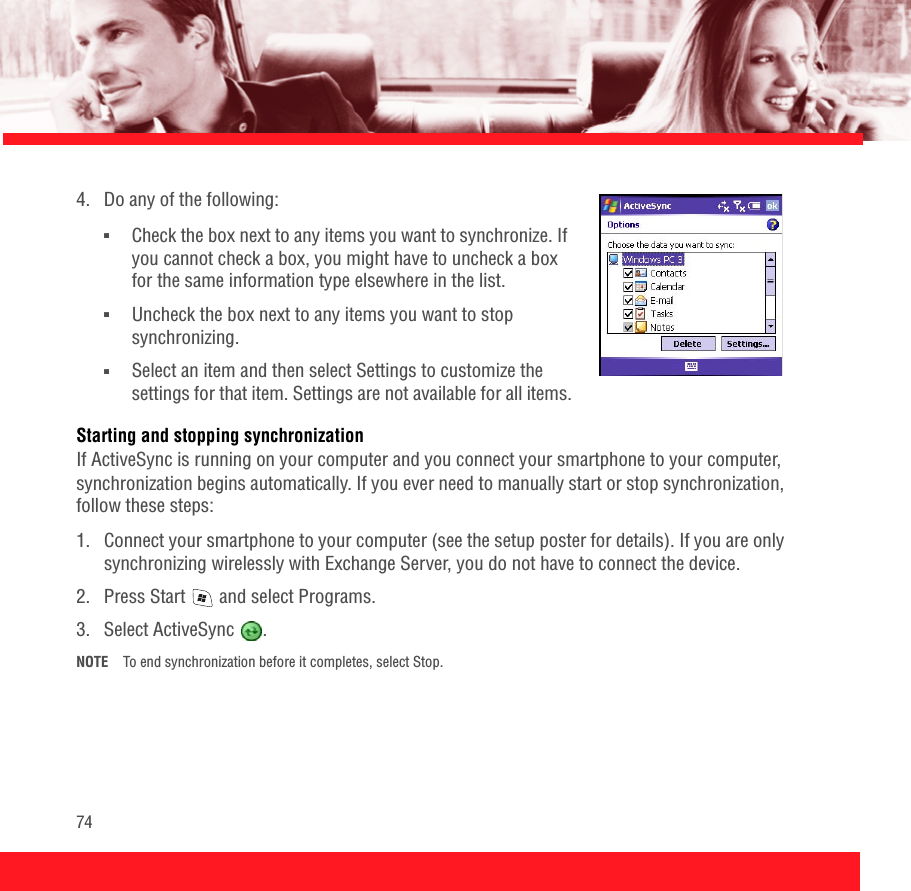 744.  Do any of the following: ■Check the box next to any items you want to synchronize. If you cannot check a box, you might have to uncheck a box for the same information type elsewhere in the list. ■Uncheck the box next to any items you want to stop synchronizing. ■Select an item and then select Settings to customize the settings for that item. Settings are not available for all items.Starting and stopping synchronizationIf ActiveSync is running on your computer and you connect your smartphone to your computer, synchronization begins automatically. If you ever need to manually start or stop synchronization, follow these steps:1.  Connect your smartphone to your computer (see the setup poster for details). If you are only synchronizing wirelessly with Exchange Server, you do not have to connect the device. 2.  Press Start   and select Programs.3. Select ActiveSync  .NOTE To end synchronization before it completes, select Stop. 