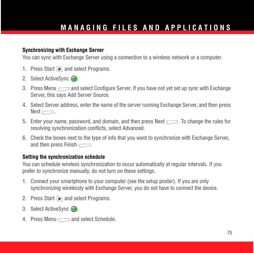 MANAGING FILES AND APPLICATIONS75Synchronizing with Exchange ServerYou can sync with Exchange Server using a connection to a wireless network or a computer. 1.  Press Start   and select Programs.2. Select ActiveSync  .3.  Press Menu   and select Configure Server. If you have not yet set up sync with Exchange Server, this says Add Server Source. 4.  Select Server address, enter the name of the server running Exchange Server, and then press Next . 5.  Enter your name, password, and domain, and then press Next . To change the rules for resolving synchronization conflicts, select Advanced. 6.  Check the boxes next to the type of info that you want to synchronize with Exchange Server, and then press Finish  . Setting the synchronization scheduleYou can schedule wireless synchronization to occur automatically at regular intervals. If you prefer to synchronize manually, do not turn on these settings.1.  Connect your smartphone to your computer (see the setup poster). If you are only synchronizing wirelessly with Exchange Server, you do not have to connect the device. 2.  Press Start   and select Programs.3. Select ActiveSync  .4. Press Menu   and select Schedule.