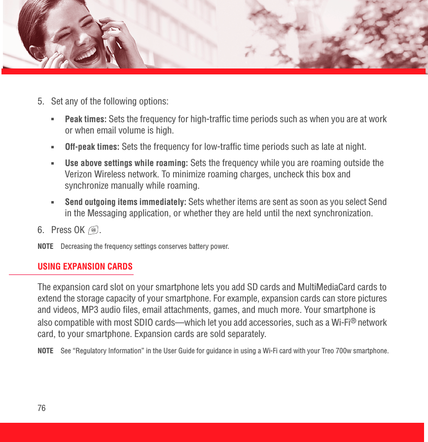 765.  Set any of the following options:■Peak times: Sets the frequency for high-traffic time periods such as when you are at work or when email volume is high.■Off-peak times: Sets the frequency for low-traffic time periods such as late at night. ■Use above settings while roaming: Sets the frequency while you are roaming outside the Verizon Wireless network. To minimize roaming charges, uncheck this box and synchronize manually while roaming.■Send outgoing items immediately: Sets whether items are sent as soon as you select Send in the Messaging application, or whether they are held until the next synchronization. 6. Press OK  .NOTE Decreasing the frequency settings conserves battery power.USING EXPANSION CARDSThe expansion card slot on your smartphone lets you add SD cards and MultiMediaCard cards to extend the storage capacity of your smartphone. For example, expansion cards can store pictures and videos, MP3 audio files, email attachments, games, and much more. Your smartphone is also compatible with most SDIO cards—which let you add accessories, such as a Wi-Fi® network card, to your smartphone. Expansion cards are sold separately. NOTE See “Regulatory Information” in the User Guide for guidance in using a Wi-Fi card with your Treo 700w smartphone.