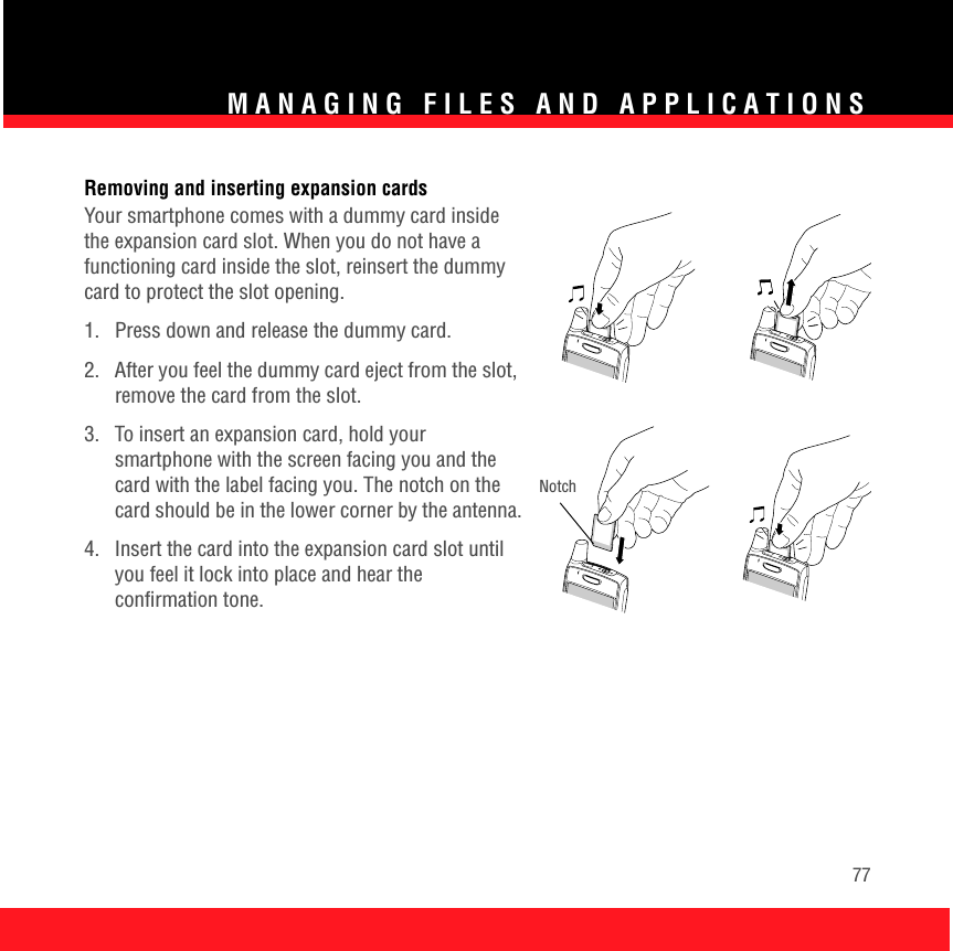 MANAGING FILES AND APPLICATIONS77Removing and inserting expansion cardsYour smartphone comes with a dummy card inside the expansion card slot. When you do not have a functioning card inside the slot, reinsert the dummy card to protect the slot opening.1.  Press down and release the dummy card.2.  After you feel the dummy card eject from the slot, remove the card from the slot.3.  To insert an expansion card, hold your smartphone with the screen facing you and the card with the label facing you. The notch on the card should be in the lower corner by the antenna.4.  Insert the card into the expansion card slot until you feel it lock into place and hear the confirmation tone. Notch