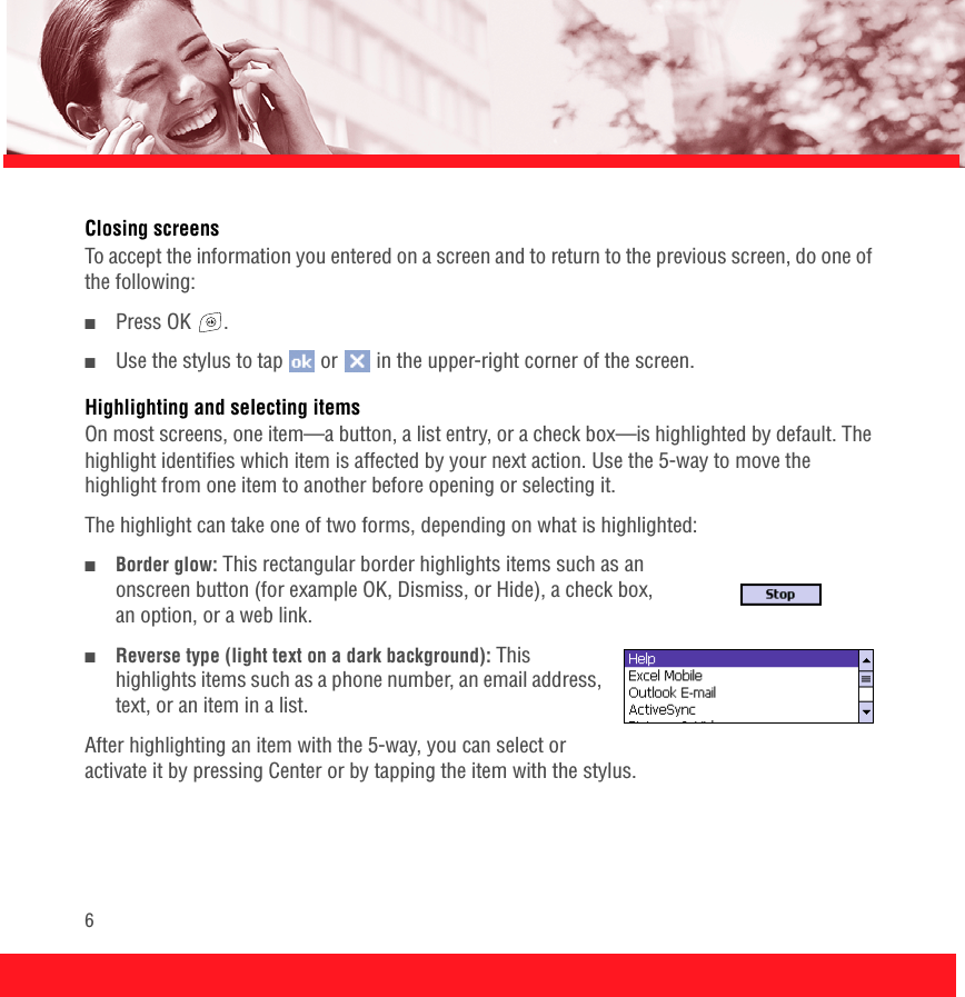 6Closing screensTo accept the information you entered on a screen and to return to the previous screen, do one of the following:■Press OK  .■Use the stylus to tap   or   in the upper-right corner of the screen.Highlighting and selecting itemsOn most screens, one item—a button, a list entry, or a check box—is highlighted by default. The highlight identifies which item is affected by your next action. Use the 5-way to move the highlight from one item to another before opening or selecting it. The highlight can take one of two forms, depending on what is highlighted:■Border glow: This rectangular border highlights items such as an onscreen button (for example OK, Dismiss, or Hide), a check box, an option, or a web link. ■Reverse type (light text on a dark background): This highlights items such as a phone number, an email address, text, or an item in a list.After highlighting an item with the 5-way, you can select or activate it by pressing Center or by tapping the item with the stylus.