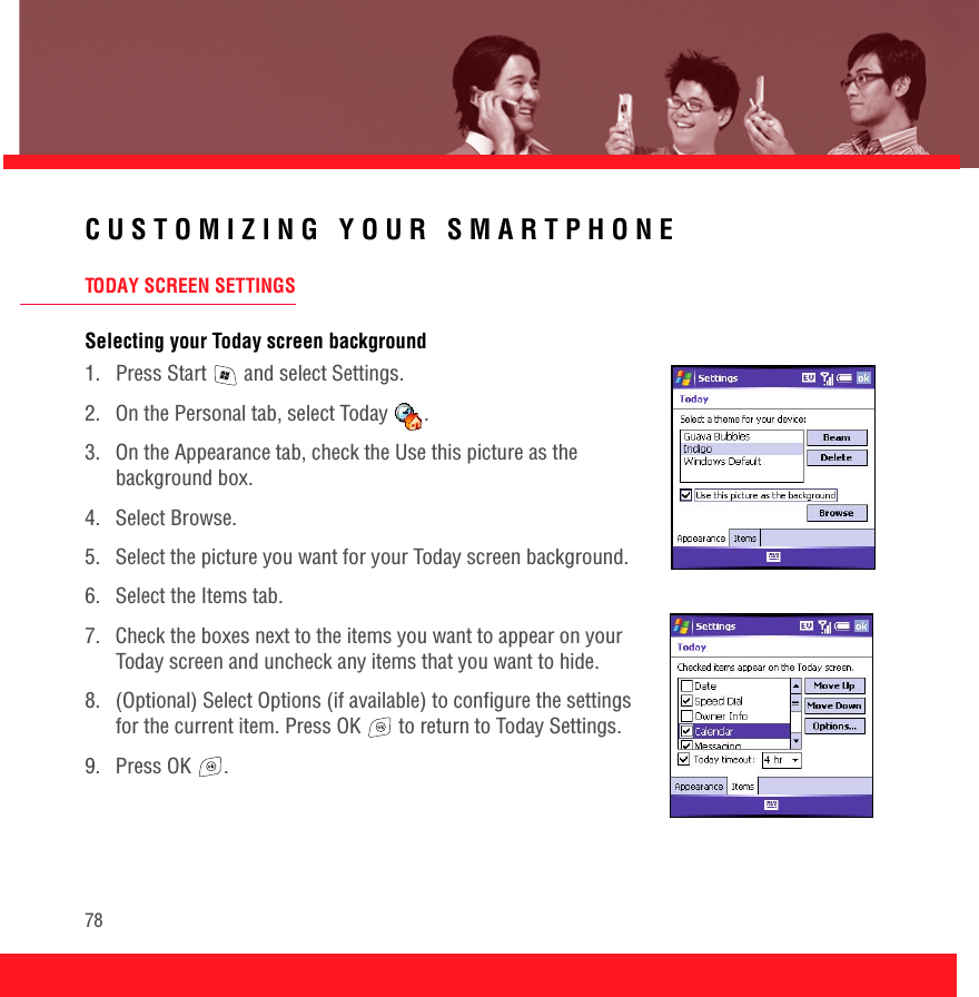 78CUSTOMIZING YOUR SMARTPHONETODAY SCREEN SETTINGSSelecting your Today screen background1.  Press Start   and select Settings.2.  On the Personal tab, select Today  .3.  On the Appearance tab, check the Use this picture as the background box.4. Select Browse.5.  Select the picture you want for your Today screen background.6.  Select the Items tab.7.  Check the boxes next to the items you want to appear on your Today screen and uncheck any items that you want to hide.8.  (Optional) Select Options (if available) to configure the settings for the current item. Press OK   to return to Today Settings.9. Press OK  .