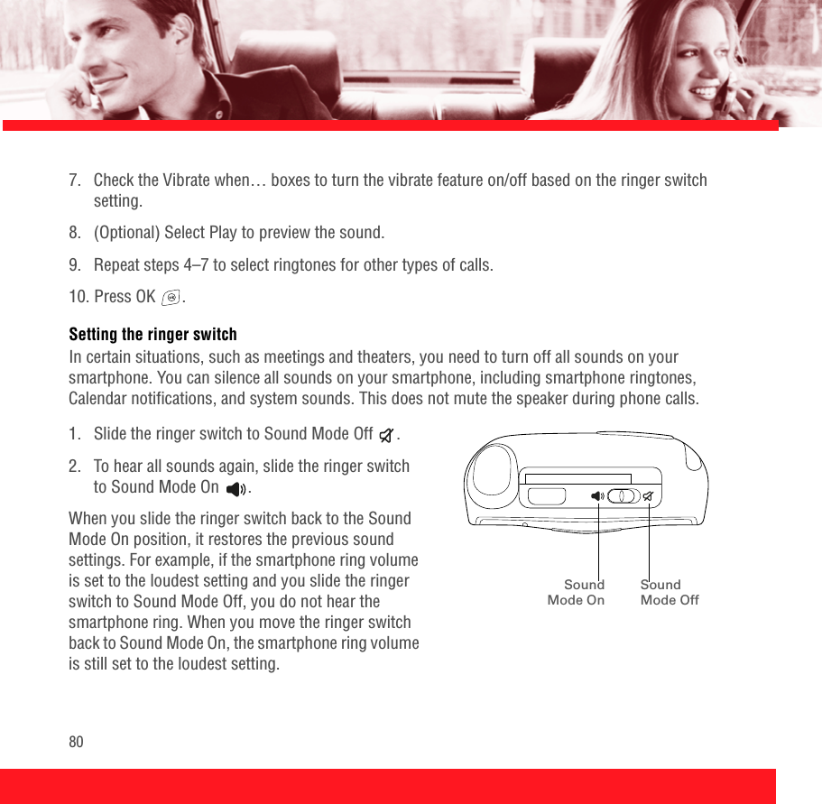 807.  Check the Vibrate when… boxes to turn the vibrate feature on/off based on the ringer switch setting.8. (Optional) Select Play to preview the sound.9.  Repeat steps 4–7 to select ringtones for other types of calls. 10. Press OK  .Setting the ringer switchIn certain situations, such as meetings and theaters, you need to turn off all sounds on your smartphone. You can silence all sounds on your smartphone, including smartphone ringtones, Calendar notifications, and system sounds. This does not mute the speaker during phone calls.1.  Slide the ringer switch to Sound Mode Off  .2.  To hear all sounds again, slide the ringer switch to Sound Mode On .When you slide the ringer switch back to the Sound Mode On position, it restores the previous sound settings. For example, if the smartphone ring volume is set to the loudest setting and you slide the ringer switch to Sound Mode Off, you do not hear the smartphone ring. When you move the ringer switch back to Sound Mode On, the smartphone ring volume is still set to the loudest setting.SoundMode OnSound Mode Off