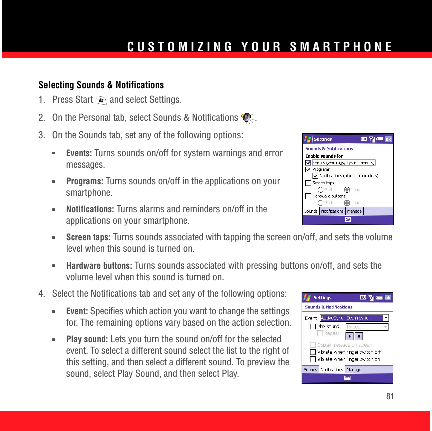 CUSTOMIZING YOUR SMARTPHONE81Selecting Sounds &amp; Notifications1.  Press Start   and select Settings.2.  On the Personal tab, select Sounds &amp; Notifications .3.  On the Sounds tab, set any of the following options:■Events: Turns sounds on/off for system warnings and error messages.■Programs: Turns sounds on/off in the applications on your smartphone. ■Notifications: Turns alarms and reminders on/off in the applications on your smartphone.■Screen taps: Turns sounds associated with tapping the screen on/off, and sets the volume level when this sound is turned on.■Hardware buttons: Turns sounds associated with pressing buttons on/off, and sets the volume level when this sound is turned on.4.  Select the Notifications tab and set any of the following options:■Event: Specifies which action you want to change the settings for. The remaining options vary based on the action selection.■Play sound: Lets you turn the sound on/off for the selected event. To select a different sound select the list to the right of this setting, and then select a different sound. To preview the sound, select Play Sound, and then select Play.