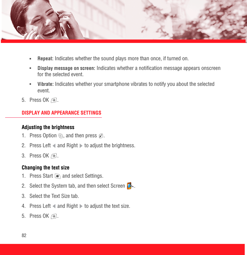 82■Repeat: Indicates whether the sound plays more than once, if turned on.■Display message on screen: Indicates whether a notification message appears onscreen for the selected event.■Vibrate: Indicates whether your smartphone vibrates to notify you about the selected event.5. Press OK  .DISPLAY AND APPEARANCE SETTINGSAdjusting the brightness1.  Press Option  , and then press  . 2.  Press Left   and Right   to adjust the brightness.3. Press OK  .Changing the text size1.  Press Start   and select Settings.2.  Select the System tab, and then select Screen  .3.  Select the Text Size tab. 4.  Press Left   and Right   to adjust the text size.5. Press OK  .