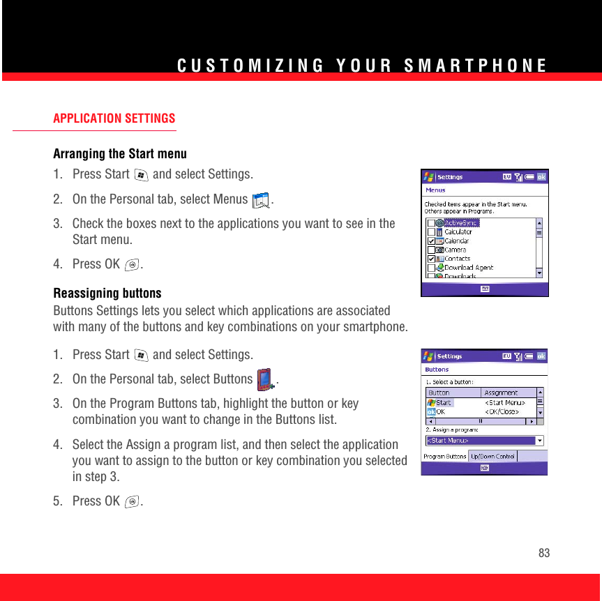 CUSTOMIZING YOUR SMARTPHONE83APPLICATION SETTINGSArranging the Start menu1.  Press Start   and select Settings.2.  On the Personal tab, select Menus  .3.  Check the boxes next to the applications you want to see in the Start menu. 4. Press OK  .Reassigning buttonsButtons Settings lets you select which applications are associated with many of the buttons and key combinations on your smartphone.1.  Press Start   and select Settings.2.  On the Personal tab, select Buttons  .3.  On the Program Buttons tab, highlight the button or key combination you want to change in the Buttons list. 4.  Select the Assign a program list, and then select the application you want to assign to the button or key combination you selected in step 3.5. Press OK  .