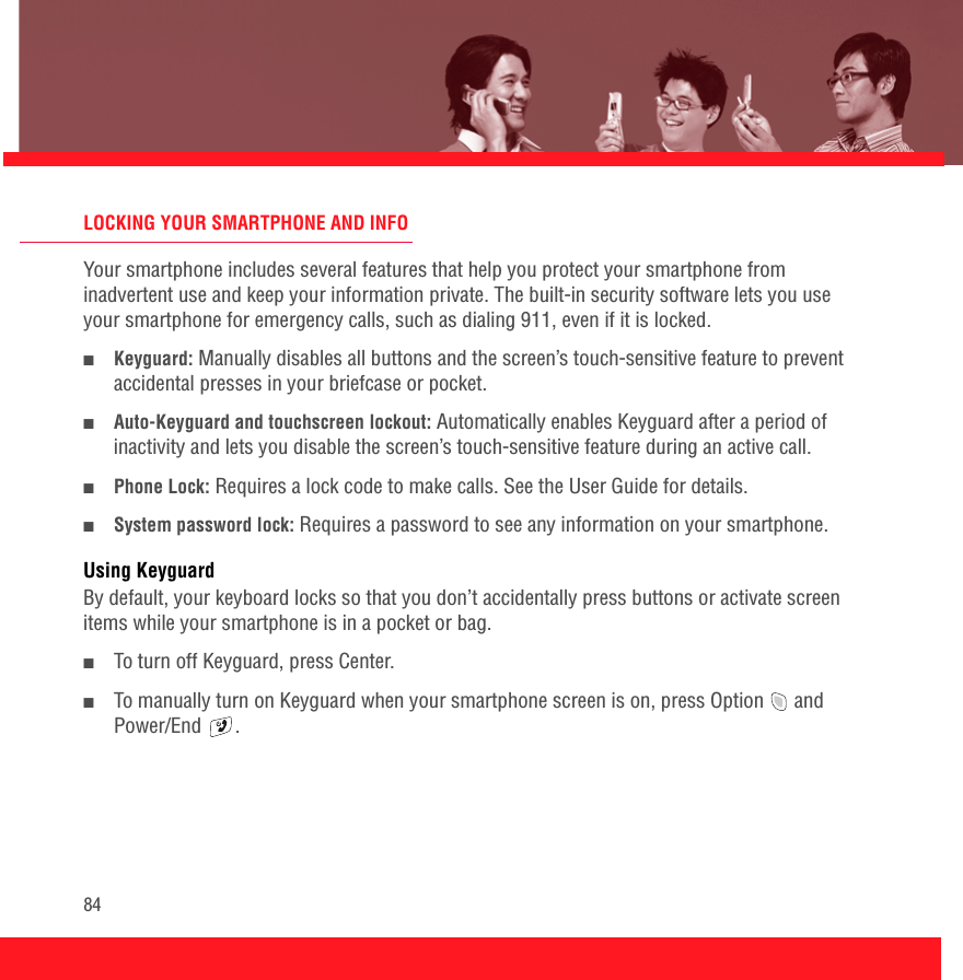 84LOCKING YOUR SMARTPHONE AND INFOYour smartphone includes several features that help you protect your smartphone from inadvertent use and keep your information private. The built-in security software lets you use your smartphone for emergency calls, such as dialing 911, even if it is locked.■Keyguard: Manually disables all buttons and the screen’s touch-sensitive feature to prevent accidental presses in your briefcase or pocket.■Auto-Keyguard and touchscreen lockout: Automatically enables Keyguard after a period of inactivity and lets you disable the screen’s touch-sensitive feature during an active call.■Phone Lock: Requires a lock code to make calls. See the User Guide for details.■System password lock: Requires a password to see any information on your smartphone.Using KeyguardBy default, your keyboard locks so that you don’t accidentally press buttons or activate screen items while your smartphone is in a pocket or bag.■To turn off Keyguard, press Center.■To manually turn on Keyguard when your smartphone screen is on, press Option   and Power/End .