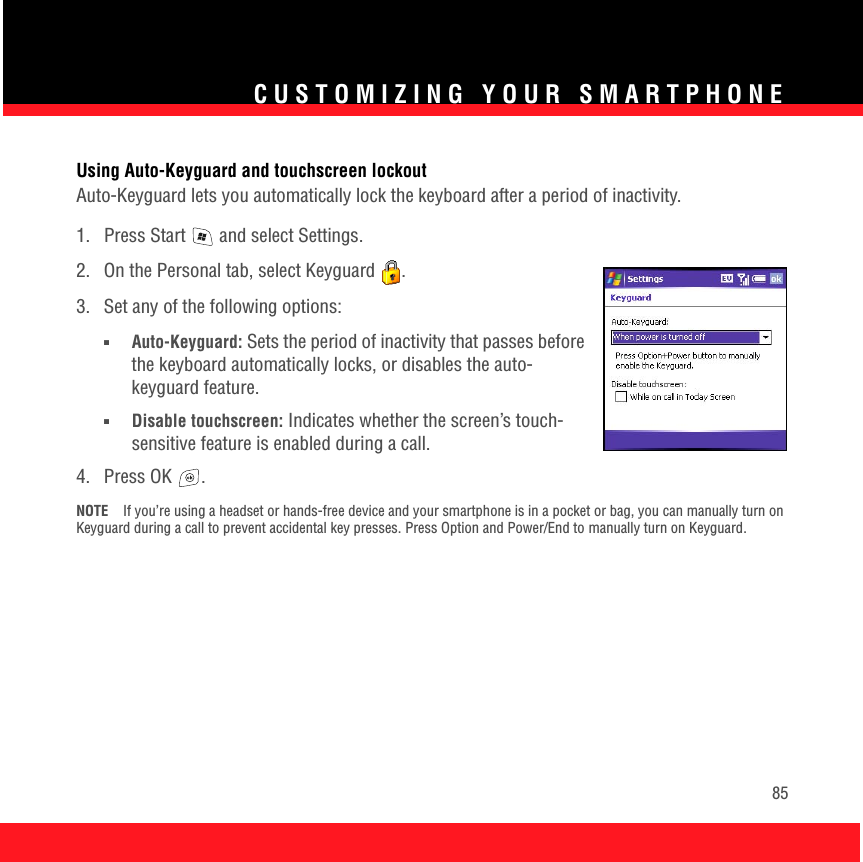 CUSTOMIZING YOUR SMARTPHONE85Using Auto-Keyguard and touchscreen lockoutAuto-Keyguard lets you automatically lock the keyboard after a period of inactivity.1.  Press Start   and select Settings.2.  On the Personal tab, select Keyguard  .3.  Set any of the following options:■Auto-Keyguard: Sets the period of inactivity that passes before the keyboard automatically locks, or disables the auto-keyguard feature.■Disable touchscreen: Indicates whether the screen’s touch-sensitive feature is enabled during a call. 4. Press OK  .NOTE If you’re using a headset or hands-free device and your smartphone is in a pocket or bag, you can manually turn on Keyguard during a call to prevent accidental key presses. Press Option and Power/End to manually turn on Keyguard.