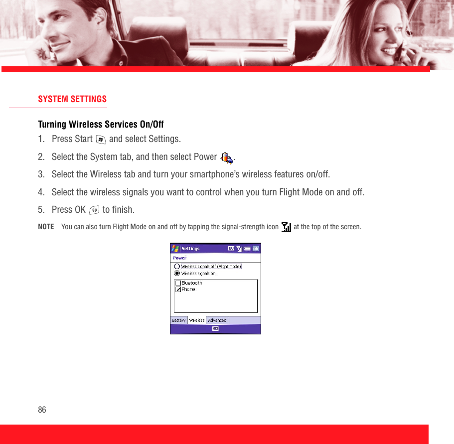 86SYSTEM SETTINGSTurning Wireless Services On/Off 1.  Press Start   and select Settings.2.  Select the System tab, and then select Power  .3.  Select the Wireless tab and turn your smartphone’s wireless features on/off.4.  Select the wireless signals you want to control when you turn Flight Mode on and off.5.  Press OK   to finish.NOTE You can also turn Flight Mode on and off by tapping the signal-strength icon   at the top of the screen. 
