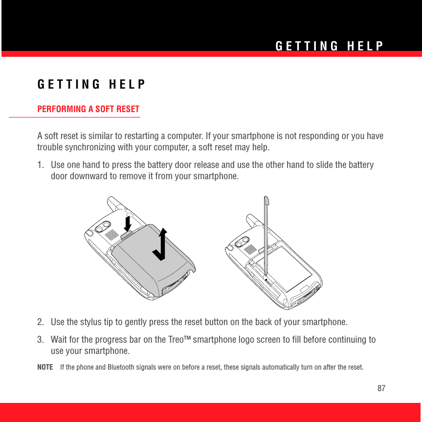 GETTING HELP87GETTING HELPPERFORMING A SOFT RESETA soft reset is similar to restarting a computer. If your smartphone is not responding or you have trouble synchronizing with your computer, a soft reset may help.1.  Use one hand to press the battery door release and use the other hand to slide the battery door downward to remove it from your smartphone.2.  Use the stylus tip to gently press the reset button on the back of your smartphone.3.  Wait for the progress bar on the Treo™ smartphone logo screen to fill before continuing to use your smartphone.NOTE If the phone and Bluetooth signals were on before a reset, these signals automatically turn on after the reset.