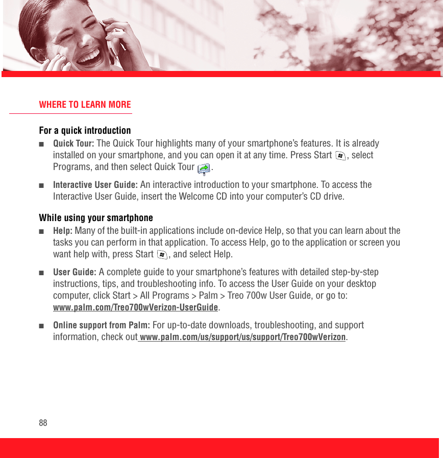 88WHERE TO LEARN MOREFor a quick introduction■Quick Tour: The Quick Tour highlights many of your smartphone’s features. It is already installed on your smartphone, and you can open it at any time. Press Start , select Programs, and then select Quick Tour  . ■Interactive User Guide: An interactive introduction to your smartphone. To access the Interactive User Guide, insert the Welcome CD into your computer’s CD drive.While using your smartphone■Help: Many of the built-in applications include on-device Help, so that you can learn about the tasks you can perform in that application. To access Help, go to the application or screen you want help with, press Start , and select Help. ■User Guide: A complete guide to your smartphone’s features with detailed step-by-step instructions, tips, and troubleshooting info. To access the User Guide on your desktop computer, click Start &gt; All Programs &gt; Palm &gt; Treo 700w User Guide, or go to:www.palm.com/Treo700wVerizon-UserGuide.■Online support from Palm: For up-to-date downloads, troubleshooting, and support information, check out www.palm.com/us/support/us/support/Treo700wVerizon.