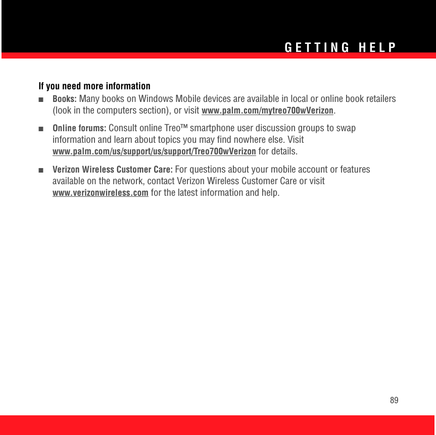 GETTING HELP89If you need more information■Books: Many books on Windows Mobile devices are available in local or online book retailers (look in the computers section), or visit www.palm.com/mytreo700wVerizon.■Online forums: Consult online Treo™ smartphone user discussion groups to swap information and learn about topics you may find nowhere else. Visitwww.palm.com/us/support/us/support/Treo700wVerizon for details.■Verizon Wireless Customer Care: For questions about your mobile account or features available on the network, contact Verizon Wireless Customer Care or visit www.verizonwireless.com for the latest information and help.