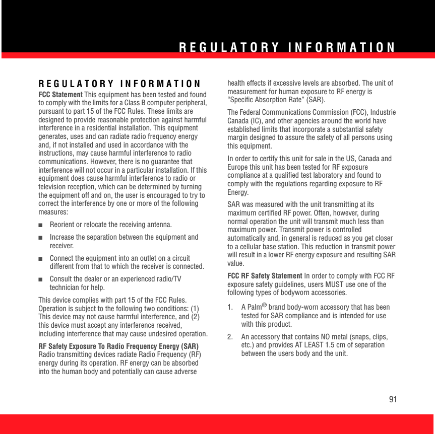 REGULATORY INFORMATION91REGULATORY INFORMATIONFCC Statement This equipment has been tested and found to comply with the limits for a Class B computer peripheral, pursuant to part 15 of the FCC Rules. These limits are designed to provide reasonable protection against harmful interference in a residential installation. This equipment generates, uses and can radiate radio frequency energy and, if not installed and used in accordance with the instructions, may cause harmful interference to radio communications. However, there is no guarantee that interference will not occur in a particular installation. If this equipment does cause harmful interference to radio or television reception, which can be determined by turning the equipment off and on, the user is encouraged to try to correct the interference by one or more of the following measures: ■Reorient or relocate the receiving antenna. ■Increase the separation between the equipment and receiver. ■Connect the equipment into an outlet on a circuit different from that to which the receiver is connected. ■Consult the dealer or an experienced radio/TV technician for help. This device complies with part 15 of the FCC Rules. Operation is subject to the following two conditions: (1) This device may not cause harmful interference, and (2) this device must accept any interference received, including interference that may cause undesired operation.RF Safety Exposure To Radio Frequency Energy (SAR) Radio transmitting devices radiate Radio Frequency (RF) energy during its operation. RF energy can be absorbed into the human body and potentially can cause adverse health effects if excessive levels are absorbed. The unit of measurement for human exposure to RF energy is “Specific Absorption Rate” (SAR). The Federal Communications Commission (FCC), Industrie Canada (IC), and other agencies around the world have established limits that incorporate a substantial safety margin designed to assure the safety of all persons using this equipment. In order to certify this unit for sale in the US, Canada and Europe this unit has been tested for RF exposure compliance at a qualified test laboratory and found to comply with the regulations regarding exposure to RF Energy. SAR was measured with the unit transmitting at its maximum certified RF power. Often, however, during normal operation the unit will transmit much less than maximum power. Transmit power is controlled automatically and, in general is reduced as you get closer to a cellular base station. This reduction in transmit power will result in a lower RF energy exposure and resulting SAR value. FCC RF Safety Statement In order to comply with FCC RF exposure safety guidelines, users MUST use one of the following types of bodyworn accessories. 1. A Palm® brand body-worn accessory that has been tested for SAR compliance and is intended for use with this product. 2.  An accessory that contains NO metal (snaps, clips, etc.) and provides AT LEAST 1.5 cm of separation between the users body and the unit. 