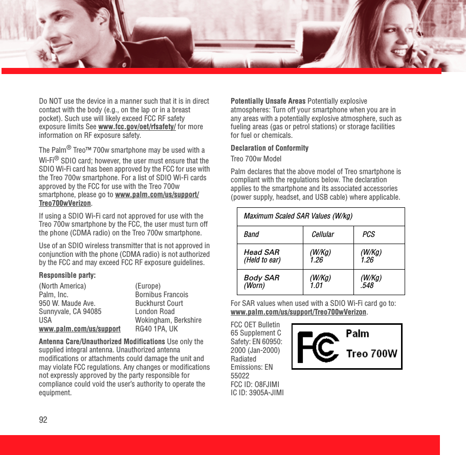92Do NOT use the device in a manner such that it is in direct contact with the body (e.g., on the lap or in a breast pocket). Such use will likely exceed FCC RF safety exposure limits See www.fcc.gov/oet/rfsafety/ for more information on RF exposure safety. The Palm® Treo™ 700w smartphone may be used with a Wi-Fi® SDIO card; however, the user must ensure that the SDIO Wi-Fi card has been approved by the FCC for use with the Treo 700w smartphone. For a list of SDIO Wi-Fi cards approved by the FCC for use with the Treo 700w smartphone, please go to www.palm.com/us/support/Treo700wVerizon.If using a SDIO Wi-Fi card not approved for use with the Treo 700w smartphone by the FCC, the user must turn off the phone (CDMA radio) on the Treo 700w smartphone. Use of an SDIO wireless transmitter that is not approved in conjunction with the phone (CDMA radio) is not authorized by the FCC and may exceed FCC RF exposure guidelines.Responsible party:(North America) (Europe)Palm, Inc. Bornibus Francois950 W. Maude Ave. Buckhurst Court Sunnyvale, CA 94085  London RoadUSA Wokingham, Berkshire www.palm.com/us/support RG40 1PA, UKAntenna Care/Unauthorized Modifications Use only the supplied integral antenna. Unauthorized antenna modifications or attachments could damage the unit and may violate FCC regulations. Any changes or modifications not expressly approved by the party responsible for compliance could void the user’s authority to operate the equipment.Potentially Unsafe Areas Potentially explosive atmospheres: Turn off your smartphone when you are in any areas with a potentially explosive atmosphere, such as fueling areas (gas or petrol stations) or storage facilities for fuel or chemicals.Declaration of Conformity Treo 700w Model Palm declares that the above model of Treo smartphone is compliant with the regulations below. The declaration applies to the smartphone and its associated accessories (power supply, headset, and USB cable) where applicable.For SAR values when used with a SDIO Wi-Fi card go to: www.palm.com/us/support/Treo700wVerizon.FCC OET Bulletin 65 Supplement CSafety: EN 60950: 2000 (Jan-2000)Radiated Emissions: EN 55022FCC ID: O8FJIMIIC ID: 3905A-JIMI Maximum Scaled SAR Values (W/kg)Band  Cellular  PCSHead SAR(Held to ear) (W/Kg)1.26 (W/Kg)1.26Body SAR(Worn) (W/Kg)1.01 (W/Kg).548