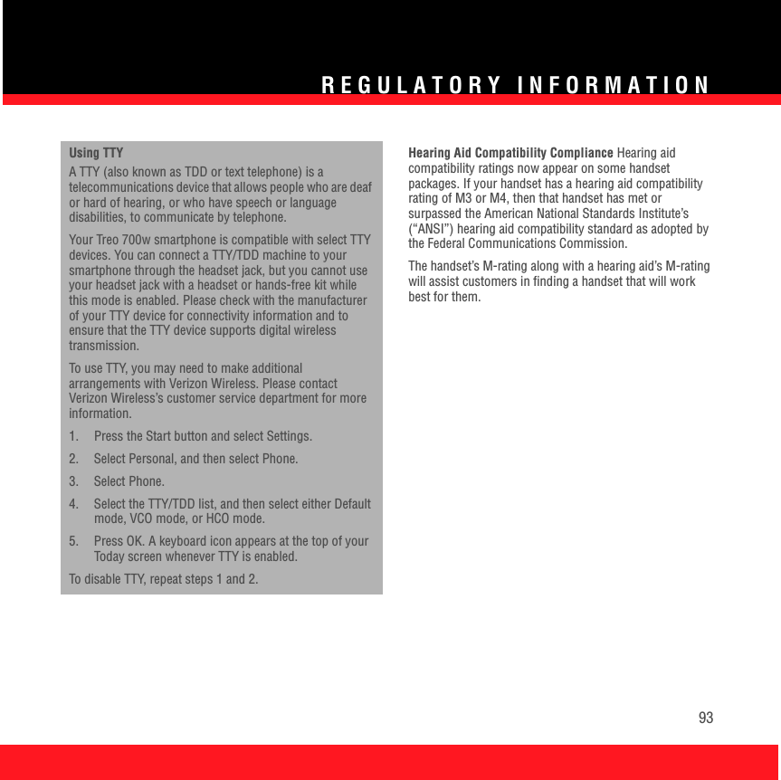 REGULATORY INFORMATION93Using TTY A TTY (also known as TDD or text telephone) is a telecommunications device that allows people who are deaf or hard of hearing, or who have speech or language disabilities, to communicate by telephone.Your Treo 700w smartphone is compatible with select TTY devices. You can connect a TTY/TDD machine to your smartphone through the headset jack, but you cannot use your headset jack with a headset or hands-free kit while this mode is enabled. Please check with the manufacturer of your TTY device for connectivity information and to ensure that the TTY device supports digital wireless transmission.To use TTY, you may need to make additional arrangements with Verizon Wireless. Please contact Verizon Wireless’s customer service department for more information.1.  Press the Start button and select Settings.2. Select Personal, and then select Phone.3. Select Phone.4.  Select the TTY/TDD list, and then select either Default mode, VCO mode, or HCO mode.5.  Press OK. A keyboard icon appears at the top of your Today screen whenever TTY is enabled.To disable TTY, repeat steps 1 and 2.Hearing Aid Compatibility Compliance Hearing aid compatibility ratings now appear on some handset packages. If your handset has a hearing aid compatibility rating of M3 or M4, then that handset has met or surpassed the American National Standards Institute’s (“ANSI”) hearing aid compatibility standard as adopted by the Federal Communications Commission.The handset’s M-rating along with a hearing aid’s M-rating will assist customers in finding a handset that will work best for them.