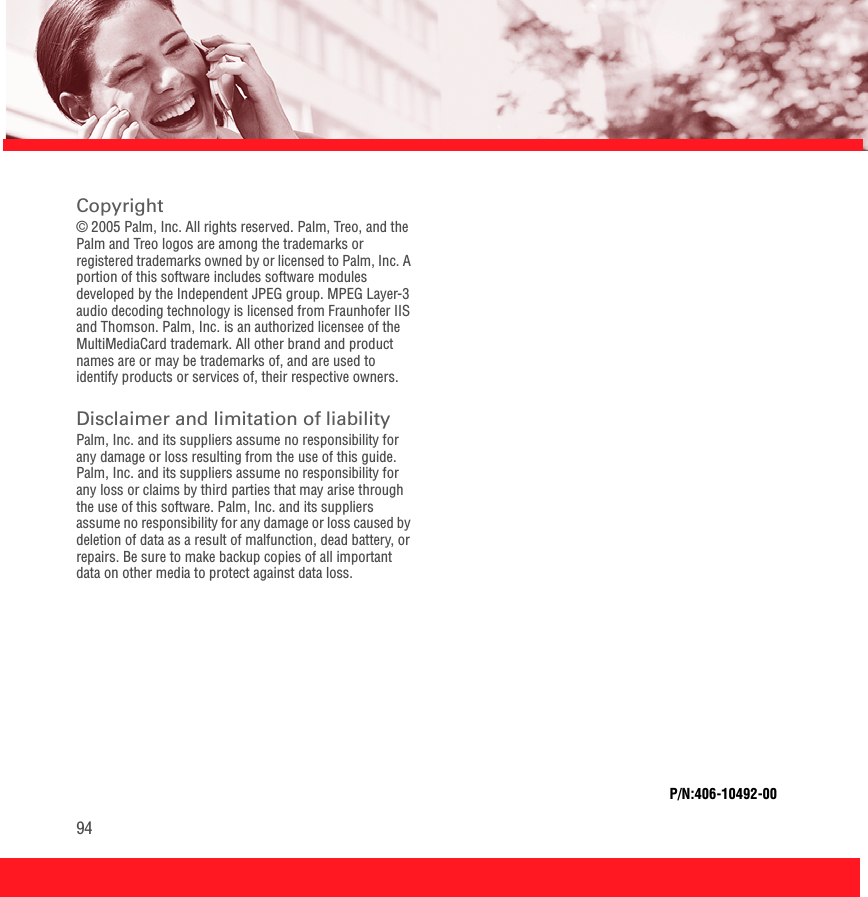 94Copyright© 2005 Palm, Inc. All rights reserved. Palm, Treo, and the Palm and Treo logos are among the trademarks or registered trademarks owned by or licensed to Palm, Inc. A portion of this software includes software modules developed by the Independent JPEG group. MPEG Layer-3 audio decoding technology is licensed from Fraunhofer IIS and Thomson. Palm, Inc. is an authorized licensee of the MultiMediaCard trademark. All other brand and product names are or may be trademarks of, and are used to identify products or services of, their respective owners.Disclaimer and limitation of liabilityPalm, Inc. and its suppliers assume no responsibility for any damage or loss resulting from the use of this guide. Palm, Inc. and its suppliers assume no responsibility for any loss or claims by third parties that may arise through the use of this software. Palm, Inc. and its suppliers assume no responsibility for any damage or loss caused by deletion of data as a result of malfunction, dead battery, or repairs. Be sure to make backup copies of all important data on other media to protect against data loss.P/N:406-10492-00