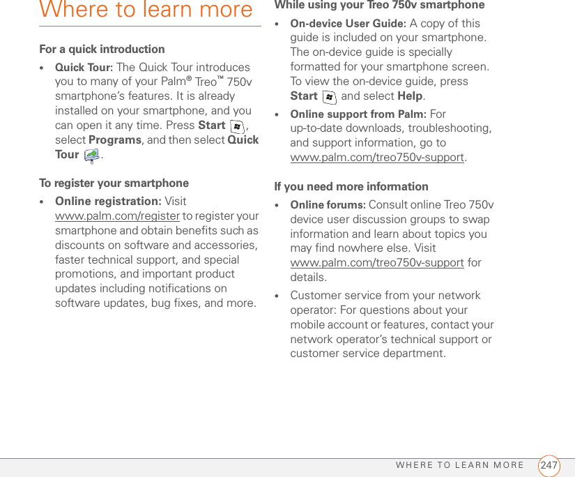 WHERE TO LEARN MORE 247Where to learn moreFor a quick introduction•Quick Tour: The Quick Tour introduces you to many of your Palm® Treo™ 750v smartphone’s features. It is already installed on your smartphone, and you can open it any time. Press Start , select Programs, and then select Quick Tour .To register your smartphone•Online registration: Visit www.palm.com/register to register your smartphone and obtain benefits such as discounts on software and accessories, faster technical support, and special promotions, and important product updates including notifications on software updates, bug fixes, and more.While using your Treo 750v smartphone•On-device User Guide: A copy of this guide is included on your smartphone. The on-device guide is specially formatted for your smartphone screen. To view the on-device guide, press Start   and select Help.•Online support from Palm: For up-to-date downloads, troubleshooting, and support information, go towww.palm.com/treo750v-support.If you need more information•Online forums: Consult online Treo 750v device user discussion groups to swap information and learn about topics you may find nowhere else. Visit www.palm.com/treo750v-support for details.•Customer service from your network operator: For questions about your mobile account or features, contact your network operator’s technical support or customer service department.