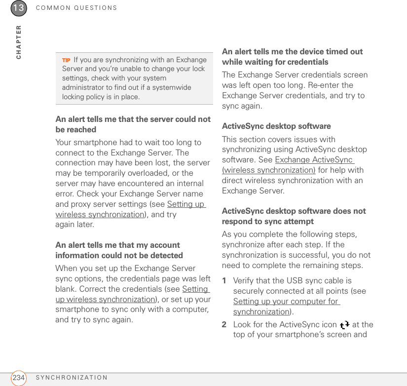 COMMON QUESTIONSSYNCHRONIZATION23413CHAPTERAn alert tells me that the server could not be reachedYour smartphone had to wait too long to connect to the Exchange Server. The connection may have been lost, the server may be temporarily overloaded, or the server may have encountered an internal error. Check your Exchange Server name and proxy server settings (see Setting up wireless synchronization), and try again later.An alert tells me that my account information could not be detectedWhen you set up the Exchange Server sync options, the credentials page was left blank. Correct the credentials (see Setting up wireless synchronization), or set up your smartphone to sync only with a computer, and try to sync again.An alert tells me the device timed out while waiting for credentialsThe Exchange Server credentials screen was left open too long. Re-enter the Exchange Server credentials, and try to sync again.ActiveSync desktop softwareThis section covers issues with synchronizing using ActiveSync desktop software. See Exchange ActiveSync (wireless synchronization) for help with direct wireless synchronization with an Exchange Server.ActiveSync desktop software does not respond to sync attemptAs you complete the following steps, synchronize after each step. If the synchronization is successful, you do not need to complete the remaining steps.1Verify that the USB sync cable is securely connected at all points (see Setting up your computer for synchronization).2Look for the ActiveSync icon   at the top of your smartphone’s screen and TIPIf you are synchronizing with an Exchange Server and you’re unable to change your lock settings, check with your system administrator to find out if a systemwide locking policy is in place.