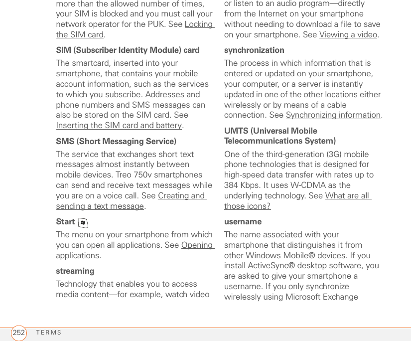 TERMS252more than the allowed number of times, your SIM is blocked and you must call your network operator for the PUK. See Locking the SIM card.SIM (Subscriber Identity Module) cardThe smartcard, inserted into your smartphone, that contains your mobile account information, such as the services to which you subscribe. Addresses and phone numbers and SMS messages can also be stored on the SIM card. See Inserting the SIM card and battery.SMS (Short Messaging Service)The service that exchanges short text messages almost instantly between mobile devices. Treo 750v smartphones can send and receive text messages while you are on a voice call. See Creating and sending a text message.Start The menu on your smartphone from which you can open all applications. See Opening applications.streamingTechnology that enables you to access media content—for example, watch video or listen to an audio program—directly from the Internet on your smartphone without needing to download a file to save on your smartphone. See Viewing a video.synchronizationThe process in which information that is entered or updated on your smartphone, your computer, or a server is instantly updated in one of the other locations either wirelessly or by means of a cable connection. See Synchronizing information.UMTS (Universal Mobile Telecommunications System)One of the third-generation (3G) mobile phone technologies that is designed for high-speed data transfer with rates up to 384 Kbps. It uses W-CDMA as the underlying technology. See What are all those icons?usernameThe name associated with your smartphone that distinguishes it from other Windows Mobile® devices. If you install ActiveSync® desktop software, you are asked to give your smartphone a username. If you only synchronize wirelessly using Microsoft Exchange 