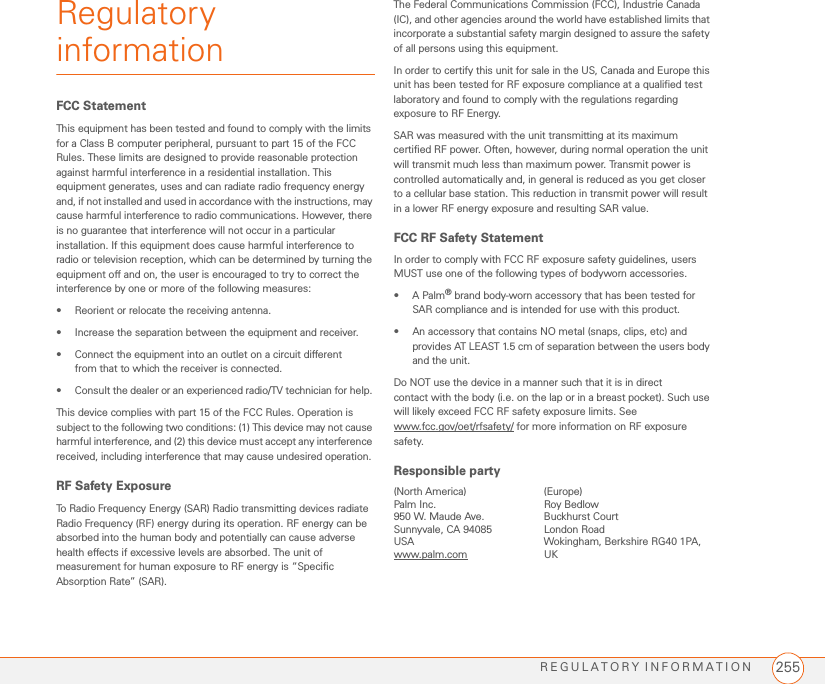 REGULATORY INFORMATION 255Regulatory informationFCC Statement This equipment has been tested and found to comply with the limits for a Class B computer peripheral, pursuant to part 15 of the FCC Rules. These limits are designed to provide reasonable protection against harmful interference in a residential installation. This equipment generates, uses and can radiate radio frequency energy and, if not installed and used in accordance with the instructions, may cause harmful interference to radio communications. However, there is no guarantee that interference will not occur in a particular installation. If this equipment does cause harmful interference to radio or television reception, which can be determined by turning the equipment off and on, the user is encouraged to try to correct the interference by one or more of the following measures: • Reorient or relocate the receiving antenna. • Increase the separation between the equipment and receiver. • Connect the equipment into an outlet on a circuit different from that to which the receiver is connected. • Consult the dealer or an experienced radio/TV technician for help. This device complies with part 15 of the FCC Rules. Operation is subject to the following two conditions: (1) This device may not cause harmful interference, and (2) this device must accept any interference received, including interference that may cause undesired operation.RF Safety Exposure To Radio Frequency Energy (SAR) Radio transmitting devices radiate Radio Frequency (RF) energy during its operation. RF energy can be absorbed into the human body and potentially can cause adverse health effects if excessive levels are absorbed. The unit of measurement for human exposure to RF energy is “Specific Absorption Rate” (SAR). The Federal Communications Commission (FCC), Industrie Canada (IC), and other agencies around the world have established limits that incorporate a substantial safety margin designed to assure the safety of all persons using this equipment. In order to certify this unit for sale in the US, Canada and Europe this unit has been tested for RF exposure compliance at a qualified test laboratory and found to comply with the regulations regarding exposure to RF Energy. SAR was measured with the unit transmitting at its maximum certified RF power. Often, however, during normal operation the unit will transmit much less than maximum power. Transmit power is controlled automatically and, in general is reduced as you get closer to a cellular base station. This reduction in transmit power will result in a lower RF energy exposure and resulting SAR value. FCC RF Safety Statement In order to comply with FCC RF exposure safety guidelines, users MUST use one of the following types of bodyworn accessories. •A Palm® brand body-worn accessory that has been tested for SAR compliance and is intended for use with this product. • An accessory that contains NO metal (snaps, clips, etc) and provides AT LEAST 1.5 cm of separation between the users body and the unit. Do NOT use the device in a manner such that it is in direct contact with the body (i.e. on the lap or in a breast pocket). Such use will likely exceed FCC RF safety exposure limits. See www.fcc.gov/oet/rfsafety/ for more information on RF exposure safety.Responsible party(North America) (Europe)Palm Inc. Roy Bedlow950 W. Maude Ave. Buckhurst Court Sunnyvale, CA 94085  London RoadUSA Wokingham, Berkshire RG40 1PA,www.palm.com UK